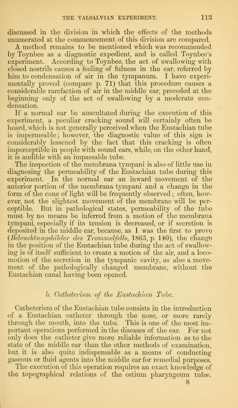discussed in the division in which the effects of the methods enumerated at the commencement of this division are compared. A method remains to be mentioned which was recommended by Toynbee as a diagnostic expedient, and is called Toynbee's experiment. According to Toynbee, the act of swallowing with closed nostrils causes a feeling of fulness in the ear, referred by him to condensation of air in the tympanum. I have experi- mentally proved (compare p. 71) that this procedure causes a considerable rarefaction of air in the middle ear, preceded at the beginning only of the act of swallowing by a moderate con- densation. If a normal ear be auscultated during the execution of this experiment, a peculiar cracking sound will certainly often be heard, which is not generally perceived when the Eustachian tube is impermeable; however, the diagnostic value of this sign is considerably lessened by the fact that this cracking is often imperceptible in people with sound ears, while, on the other hand, it is audible with an impassable tube. The inspection of the membrana tympani is also of little use in diagnosing the permeability of the Eustachian tube during this experiment. In the normal ear an inward movement of the anterior portion of the membrana tympani and a change in the form of the cone of light will be frequently observed; often, how- ever, not the slightest movement of the membrane will be per- ceptible. But in pathological states, permeability of the tube must by no means be inferred from a motion of the membrana tympani, especially if its tension is decreased, or if secretion is deposited in the middle ear, because, as I was the first to prove {Beleuchtungsbilder des Trommelfells, 1865, p. 140), the change in the position of the Eustachian tube during the act of swallow- ing is of itself sufficient to create a motion of the air, and a loco- motion of the secretion in the tympanic cavity, as also a move- ment of the pathologically changed membrane, without the Eustachian canal having been opened. b. Catheterism of the Eustachian Tube. Catheterism of the Eustachian tube consists in the introduction -of a Eustachian catheter through the nose, or more rarely through the mouth, into the tube. This is one of the most im- portant operations performed in the diseases of the ear. For not only does the catheter give more reliable information as to the state of the middle ear than the other methods of examination, but it is also quite indispensable as a means of conducting gaseous or fluid agents into the middle ear for remedial purposes. The execution of this operation requires an exact knowledge of the topographical relations of the ostium pharyngeum tuba?.