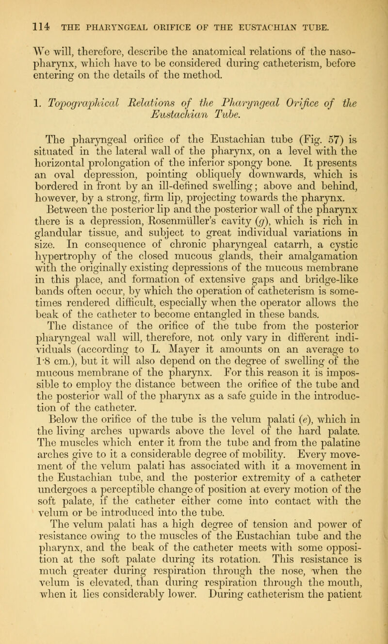 We will, therefore, describe the anatomical relations of the naso- pharynx, which have to be considered during catheterism, before entering on the details of the method. 1. Topographical Relations of the Pharyngeal Orifice of the Eustachian Tube, The pharyngeal orifice of the Eustachian tube (Fig. 57) is situated in the lateral wall of the pharynx, on a level with the horizontal prolongation of the inferior spongy bone. It presents an oval depression, pointing obliquely downwards, which is bordered in front by an ill-defined swelling; above and behind, however, by a strong, firm lip, projecting towards the pharynx. Between the posterior lip and the posterior wall of the pharynx there is a depression, Kosenmüller's cavity (g), which is rich in glandular tissue, and subject to great individual variations in size. In consequence of chronic pharyngeal catarrh, a cystic hypertrophy of the closed mucous glands, their amalgamation with the originally existing depressions of the mucous membrane in this place, and formation of extensive gaps and bridge-like bands often occur, by which the operation of catheterism is some- times rendered difficult, especially when the operator allows the beak of the catheter to become entangled in these bands. The distance of the orifice of the tube from the posterior pharyngeal wall will, therefore, not only vary in different indi- viduals (according to L. Mayer it amounts on an average to 1*8 cm.), but it will also depend on the degree of swelling of the mucous membrane of the pharynx. For this reason it is impos- sible to employ the distance between the orifice of the tube and the posterior wall of the pharynx as a safe guide in the introduc- tion of the catheter. Below the orifice of the tube is the velum palati (e), which in the living arches upwards above the level of the hard palate. The muscles which enter it from the tube and from the palatine arches give to it a considerable degree of mobility. Every move- ment of the velum palati has associated with it a movement in the Eustachian tube, and the posterior extremity of a catheter undergoes a perceptible change of position at every motion of the soft palate, if the catheter either come into contact with the velum or be introduced into the tube. The velum palati has a high degree of tension and power of resistance owing to the muscles of the Eustachian tube and the pharynx, and the beak of the catheter meets with some opposi- tion at the soft palate during its rotation. This resistance is much greater during respiration through the nose, when the velum is elevated, than during respiration through the mouth, when it lies considerably lower. During catheterism the patient