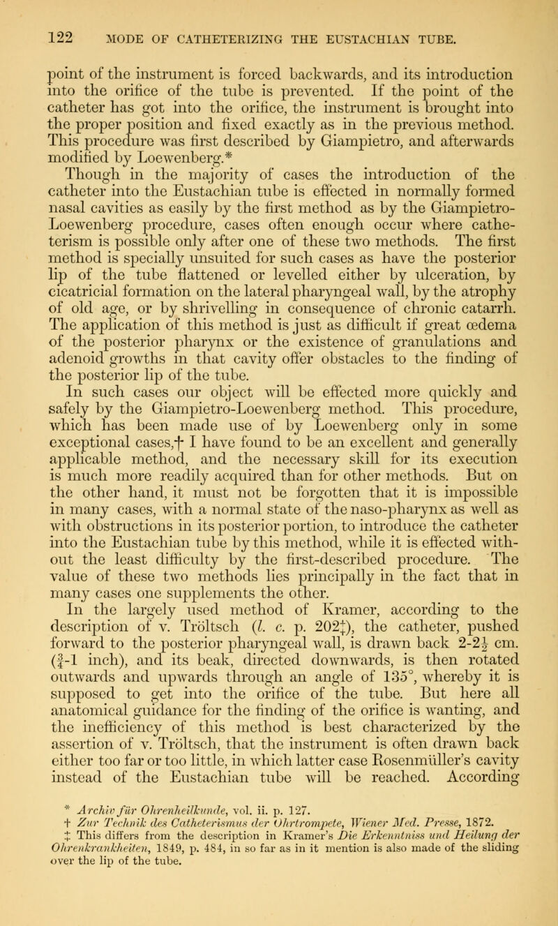 point of the instrument is forced backwards, and its introduction into the orifice of the tube is prevented. If the point of the catheter has got into the orifice, the instrument is brought into the proper position and fixed exactly as in the previous method. This procedure was first described by Giampietro, and afterwards modified by Loewenberg.* Though in the majority of cases the introduction of the catheter into the Eustachian tube is effected in normally formed nasal cavities as easily by the first method as by the Giampietro- Loewenberg procedure, cases often enough occur where cathe- terism is possible only after one of these two methods. The first method is specially unsuited for such cases as have the posterior lip of the tube flattened or levelled either by ulceration, by cicatricial formation on the lateral pharyngeal wall, by the atrophy of old age, or by shrivelling in consequence of chronic catarrh. The application of this method is just as difficult if great oedema of the posterior pharynx or the existence of granulations and adenoid growths in that cavity offer obstacles to the finding of the posterior lip of the tube. In such cases our object will be effected more quickly and safely by the Giampietro-Loewenberg method. This procedure, which has been made use of by Loewenberg only in some exceptional cases,-)-1 have found to be an excellent and generally applicable method, and the necessary skill for its execution is much more readily acquired than for other methods. But on the other hand, it must not be forgotten that it is impossible in many cases, with a normal state of the naso-pharynx as well as with obstructions in its posterior portion, to introduce the catheter into the Eustachian tube by this method, while it is effected with- out the least difficulty by the first-described procedure. The value of these two methods lies principally in the fact that in many cases one supplements the other. In the largely used method of Kramer, according to the description of v. Tröltsch (I. c, p. 202j), the catheter, pushed forward to the posterior pharyngeal wall, is drawn back 2-2J cm. (f-1 inch), and its beak, directed downwards, is then rotated outwards and upwards through an angle of 135°, whereby it is supposed to get into the orifice of the tube. But here all anatomical guidance for the finding of the orifice is wanting, and the inefficiency of this method is best characterized by the assertion of v. Tröltsch, that the instrument is often drawn back either too far or too little, in which latter case Rosenmüller's cavity instead of the Eustachian tube will be reached. According * Archiv für Ohrenheilkunde, vol. ii. p. 127. + Zur Technik des Catheterismus der Ohrtrompete, Wiener Med. Presse, 1872. % This differs from the description in Kramer's Die Erkenntniss und Heilung der Olirenkranklieiten, 1849, p. 484, in so far as in it mention is also made of the sliding over the lip of the tube.