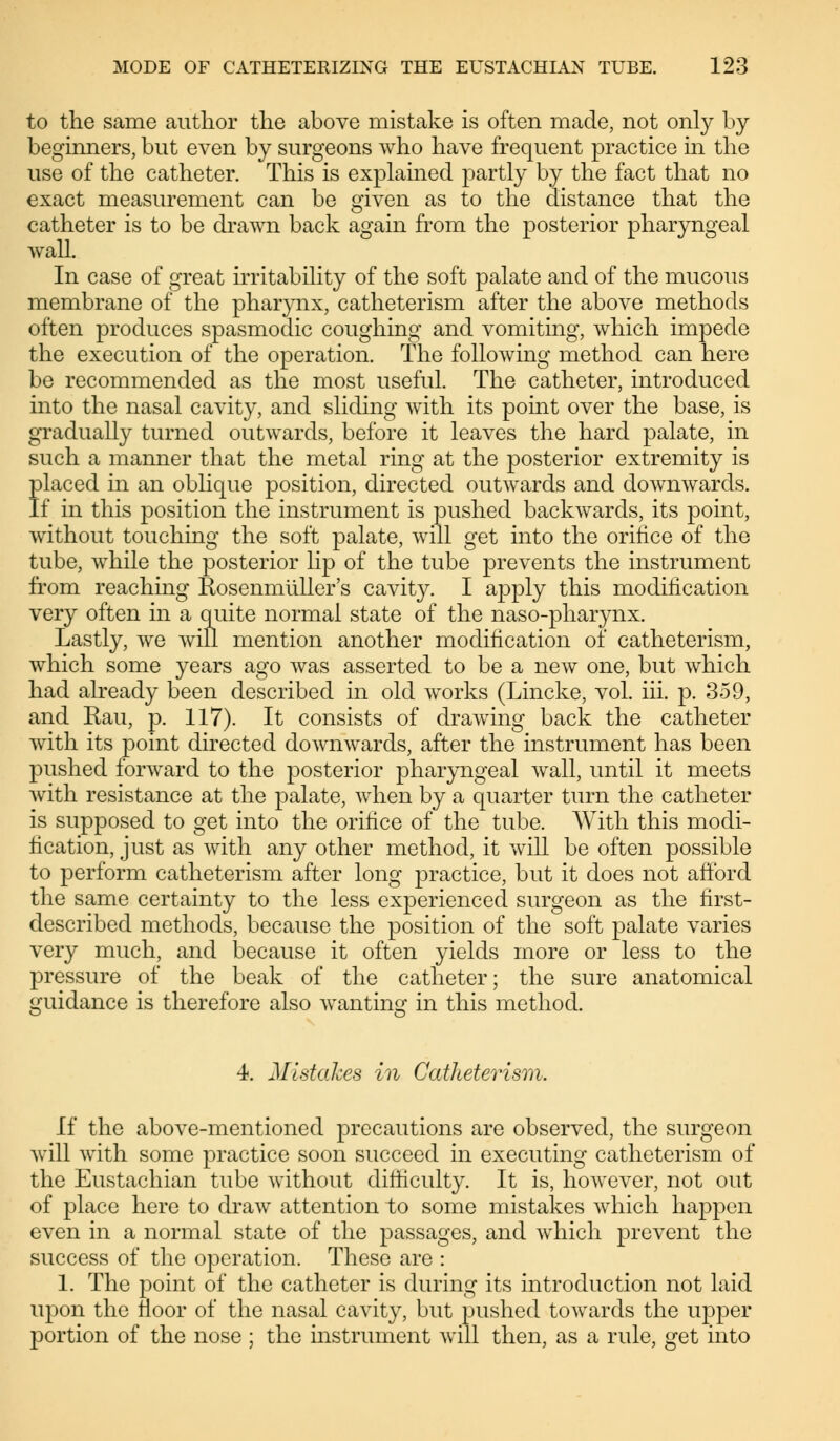 to the same author the above mistake is often made, not only by beginners, but even by surgeons who have frequent practice in the use of the catheter. This is explained partly by the fact that no exact measurement can be given as to the distance that the catheter is to be drawn back again from the posterior pharyngeal Avail. In case of great irritability of the soft palate and of the mucous membrane of the pharynx, catheterism after the above methods often produces spasmodic coughing and vomiting, which impede the execution of the operation. The following method can here be recommended as the most useful. The catheter, introduced into the nasal cavity, and sliding with its point over the base, is gradually turned outwards, before it leaves the hard palate, in such a manner that the metal ring at the posterior extremity is placed in an oblique position, directed outwards and downwards. If in this position the instrument is pushed backwards, its point, without touching the soft palate, will get into the orifice of the tube, while the posterior Up of the tube prevents the instrument from reaching Rosenmüller's cavity. I apply this modification very often in a quite normal state of the naso-pharynx. Lastly, we will mention another modification of catheterism, which some years ago was asserted to be a new one, but which had already been described in old works (Lincke, vol. iii. p. 359, and Rau, p. 117). It consists of drawing back the catheter with its point directed downwards, after the instrument has been pushed forward to the posterior pharyngeal wall, until it meets with resistance at the palate, when by a quarter turn the catheter is supposed to get into the orifice of the tube. With this modi- fication, just as with any other method, it will be often possible to perform catheterism after long practice, but it does not afford the same certainty to the less experienced surgeon as the first- described methods, because the position of the soft palate varies very much, and because it often yields more or less to the pressure of the beak of the catheter; the sure anatomical guidance is therefore also wanting in this method. 4. Mistakes in Catheterism. If the above-mentioned precautions are observed, the surgeon will with some practice soon succeed in executing catheterism of the Eustachian tube without difficulty. It is, however, not out of place here to draw attention to some mistakes which happen even in a normal state of the passages, and which prevent the success of the operation. These are : 1. The point of the catheter is during its introduction not laid upon the floor of the nasal cavity, but pushed towards the upper portion of the nose ; the instrument will then, as a rule, get into