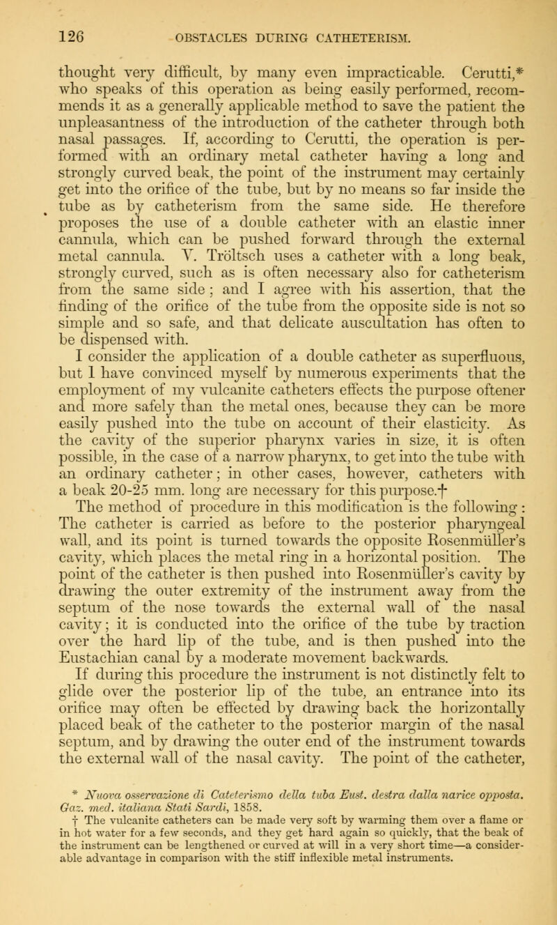thought very difficult, by many even impracticable. Cerutti,* who speaks of this operation as being easily performed, recom- mends it as a generally applicable method to save the patient the unpleasantness of the introduction of the catheter through both nasal passages. If, according to Cerutti, the operation is per- formed with an ordinary metal catheter having a long and strongly curved beak, the point of the instrument may certainly get into the orifice of the tube, but by no means so far inside the tube as by catheterism from the same side. He therefore proposes the use of a double catheter with an elastic inner cannula, which can be pushed forward through the external metal cannula. V. Tröltsch uses a catheter with a long beak, strongly curved, such as is often necessary also for catheterism from the same side ; and I agree with his assertion, that the finding of the orifice of the tube from the opposite side is not so simple and so safe, and that delicate auscultation has often to be dispensed with. I consider the application of a double catheter as superfluous, but 1 have convinced myself by numerous experiments that the employment of my vulcanite catheters effects the purpose oftener and more safely than the metal ones, because they can be more easily pushed into the tube on account of their elasticity. As the cavity of the superior pharynx varies in size, it is often possible, in the case of a narrow pharynx, to get into the tube with an ordinary catheter; in other cases, however, catheters with a beak 20-25 mm. long are necessary for this purpose.-f- The method of procedure in this modification is the following: The catheter is carried as before to the posterior pharyngeal wall, and its point is turned towards the opposite Rosenmiiller's cavity, which places the metal ring in a horizontal position. The point of the catheter is then pushed into Rosenmiiller's cavity by drawing the outer extremity of the instrument away from the septum of the nose towards the external wall of the nasal cavity; it is conducted into the orifice of the tube by traction over the hard lip of the tube, and is then pushed into the Eustachian canal by a moderate movement backwards. If during this procedure the instrument is not distinctly felt to glide over the posterior lip of the tube, an entrance into its orifice may often be effected by drawing back the horizontally placed beak of the catheter to the posterior margin of the nasal septum, and by drawing the outer end of the instrument towards the external wall of the nasal cavity. The point of the catheter, * Nuova osservazione di Cateterlwio della tuba Eust. destra dalla narice of)posta. Gaz. med. italiana Stati Sardi, 1858. f The vulcanite catheters can be made very soft by warming them over a flame or in hot water for a few seconds, and they get hard again so quickby, that the beak of the instrument can be lengthened or curved at will in a very short time—a consider- able advantage in comparison with the stiff inflexible metal instruments.
