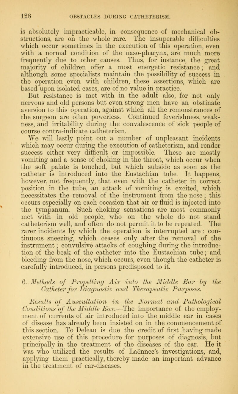 is absolutely impracticable, in consequence of mechanical ob- structions, are on the whole rare. The insuperable difficulties which occur sometimes in the execution of this operation, even with a normal condition of the naso-phaiynx, are much more frequently due to other causes. Thus, for instance, the great majority of children offer a most energetic resistance; and although some specialists maintain the possibility of success in the operation even with children, these assertions, which are based upon isolated cases, are of no value in practice. But resistance is met with in the adult also, for not only nervous and old persons but even strong men have an obstinate aversion to this operation, against which all the remonstrances of the surgeon are often powerless. Continued feverishness, weak- ness, and irritability during the convalescence of sick people of course contra-indicate catheterism. We will lastly point out a number of unpleasant incidents which may occur during the execution of catheterism, and render success either very difficult or impossible. These are mostly vomiting and a sense of choking in the throat, which occur when the soft palate is touched, but which subside as soon as the catheter is introduced into the Eustachian tube. It happens, however, not frequently, that even with the catheter in correct position in the tube, an attack of vomiting is excited, which necessitates the removal of the instrument from the nose ; this occurs especially on each occasion that air or fluid is injected into the tympanum. Such choking sensations are most commonly met with in old people, who on the whole do not stand catheterism well, and often do not permit it to be repeated. The rarer incidents by which the operation is interrupted are : con- tinuous sneezing, which ceases only after the removal of the instrument; convulsive attacks of coughing during the introcluc- tion of the beak of the catheter into the Eustachian tube; and bleeding from the nose, which occurs, even though the catheter is carefully introduced, in persons predisposed to it. 6. Methods of Propelling Air into the Middle Ear by the Catheter for Diagnostic and Therapeutic Purposes. Results of Auscultation in the Normal and Pathological Conditions of the Middle Ear.—The importance of the employ- ment of currents of air introduced into the middle ear in cases of disease has already been insisted on in the commencement of this section. To Deleau is due the credit of first having made extensive use of this procedure for purposes of diagnosis, but principally in the treatment of the diseases of the ear. He it was who utilized the results of Laennec's investigations, and, applying them practically, thereby made an important advance in the treatment of ear-diseases.