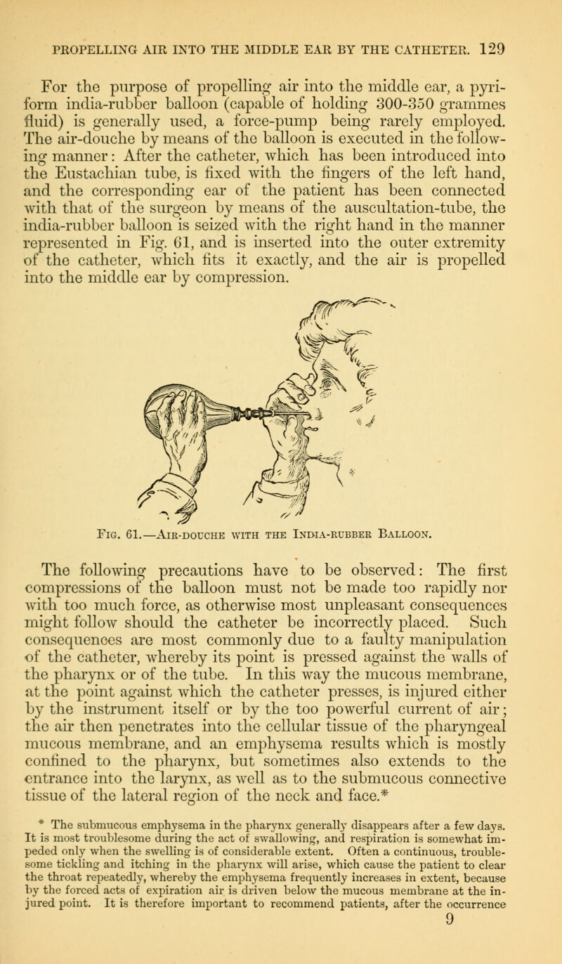 For the purpose of propelling air into the middle ear, a pyri- form india-rubber balloon (capable of holding 300-350 grammes fluid) is generally used, a force-pump being rarely employed. The air-douche by means of the balloon is executed in the follow- ing manner: After the catheter, which has been introduced into the Eustachian tube, is fixed with the fingers of the left hand, and the corresponding ear of the patient has been connected with that of the surgeon by means of the auscultation-tube, the india-rubber balloon is seized with the right hand in the manner represented in Fig. 61, and is inserted into the outer extremity of the catheter, which fits it exactly, and the air is propelled into the middle ear by compression. Fig. 61.—Air-douche with the India-rubber Balloon. The following precautions have to be observed: The first compressions of the balloon must not be made too rapidly nor with too much force, as otherwise most unpleasant consequences might follow should the catheter be incorrectly placed. Such consequences are most commonly due to a faulty manipulation of the catheter, whereby its point is pressed against the walls of the pharynx or of the tube. In this way the mucous membrane, at the point against which the catheter presses, is injured either by the instrument itself or by the too powerful current of air; the air then penetrates into the cellular tissue of the pharyngeal mucous membrane, and an emphysema results which is mostly confined to the pharynx, but sometimes also extends to the entrance into the larynx, as well as to the submucous connective tissue of the lateral region of the neck and face.* * The submucous emphysema in the pharynx generally disappears after a few days. It is most troublesome during the act of swallowing, and respiration is somewhat im- peded only when the swelling is of considerable extent. Often a continuous, trouble- some tickling and itching in the pharynx will arise, which cause the patient to clear the throat repeatedly, whereby the emphysema frequently increases in extent, because by the forced acts of expiration air is driven below the mucous membrane at the in- jured point. It is therefore important to recommend patients, after the occurrence 9