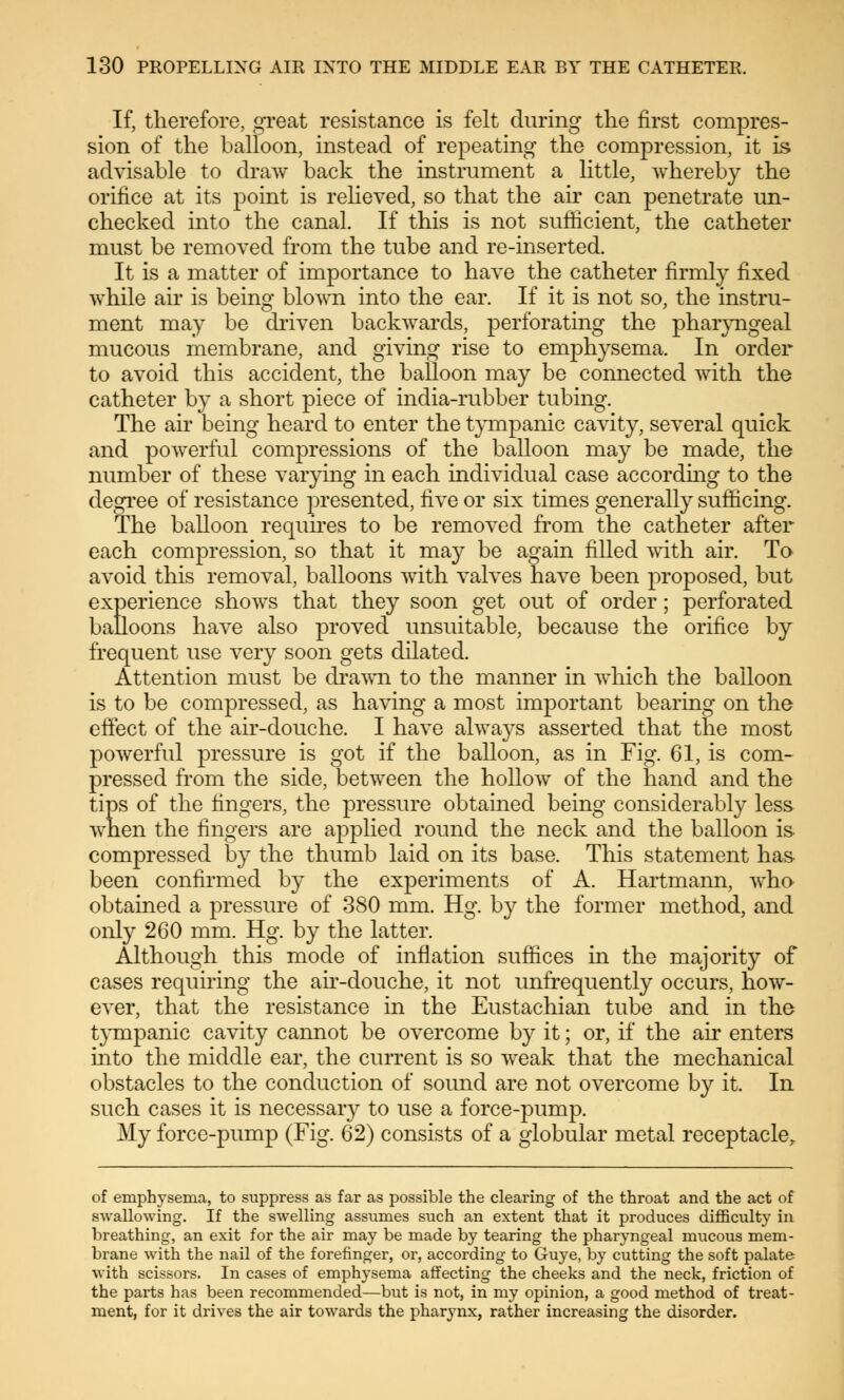 If, therefore, great resistance is felt during the first compres- sion of the balloon, instead of repeating the compression, it is advisable to draw back the instrument a little, whereby the orifice at its point is relieved, so that the air can penetrate un- checked into the canal If this is not sufficient, the catheter must be removed from the tube and re-inserted. It is a matter of importance to have the catheter firmly fixed while air is being blown into the ear. If it is not so, the instru- ment may be driven backwards, perforating the pharyngeal mucous membrane, and giving rise to emphysema. In order to avoid this accident, the balloon may be connected with the catheter by a short piece of india-rubber tubing. The air being heard to enter the tympanic cavity, several quick and powerful compressions of the balloon may be made, the number of these varying in each individual case according to the degree of resistance presented, ÜYe or six times generally sufficing. The balloon requires to be removed from the catheter after each compression, so that it may be again filled with air. To avoid this removal, balloons with valves have been proposed, but experience shows that they soon get out of order; perforated balloons have also proved unsuitable, because the orifice by frequent use very soon gets dilated. Attention must be drawn to the manner in which the balloon is to be compressed, as having a most important bearing on the effect of the air-douche. I have always asserted that the most powerful pressure is got if the balloon, as in Fig. 61, is com- pressed from the side, between the hollow of the hand and the tips of the fingers, the pressure obtained being considerably less when the fingers are applied round the neck and the balloon is compressed by the thumb laid on its base. This statement has been confirmed by the experiments of A. Hartmann, who obtained a pressure of 380 mm. Hg. by the former method, and only 260 mm. Hg. by the latter. Although this mode of inflation suffices in the majority of cases requiring the air-douche, it not unfrequently occurs, how- ever, that the resistance in the Eustachian tube and in the tympanic cavity cannot be overcome by it; or, if the air enters into the middle ear, the current is so weak that the mechanical obstacles to the conduction of sound are not overcome by it. In such cases it is necessary to use a force-pump. My force-pump (Fig. 62) consists of a globular metal receptacle, of emphysema, to suppress as far as possible the clearing of the throat and the act of swallowing. If the swelling assumes such an extent that it produces difficulty in breathing, an exit for the air may be made by tearing the pharyngeal mucous mem- brane with the nail of the forefinger, or, according to Guye, by cutting the soft palate with scissors. In cases of emphysema affecting the cheeks and the neck, friction of the parts has been recommended—but is not, in my opinion, a good method of treat- ment, for it drives the air towards the pharynx, rather increasing the disorder.