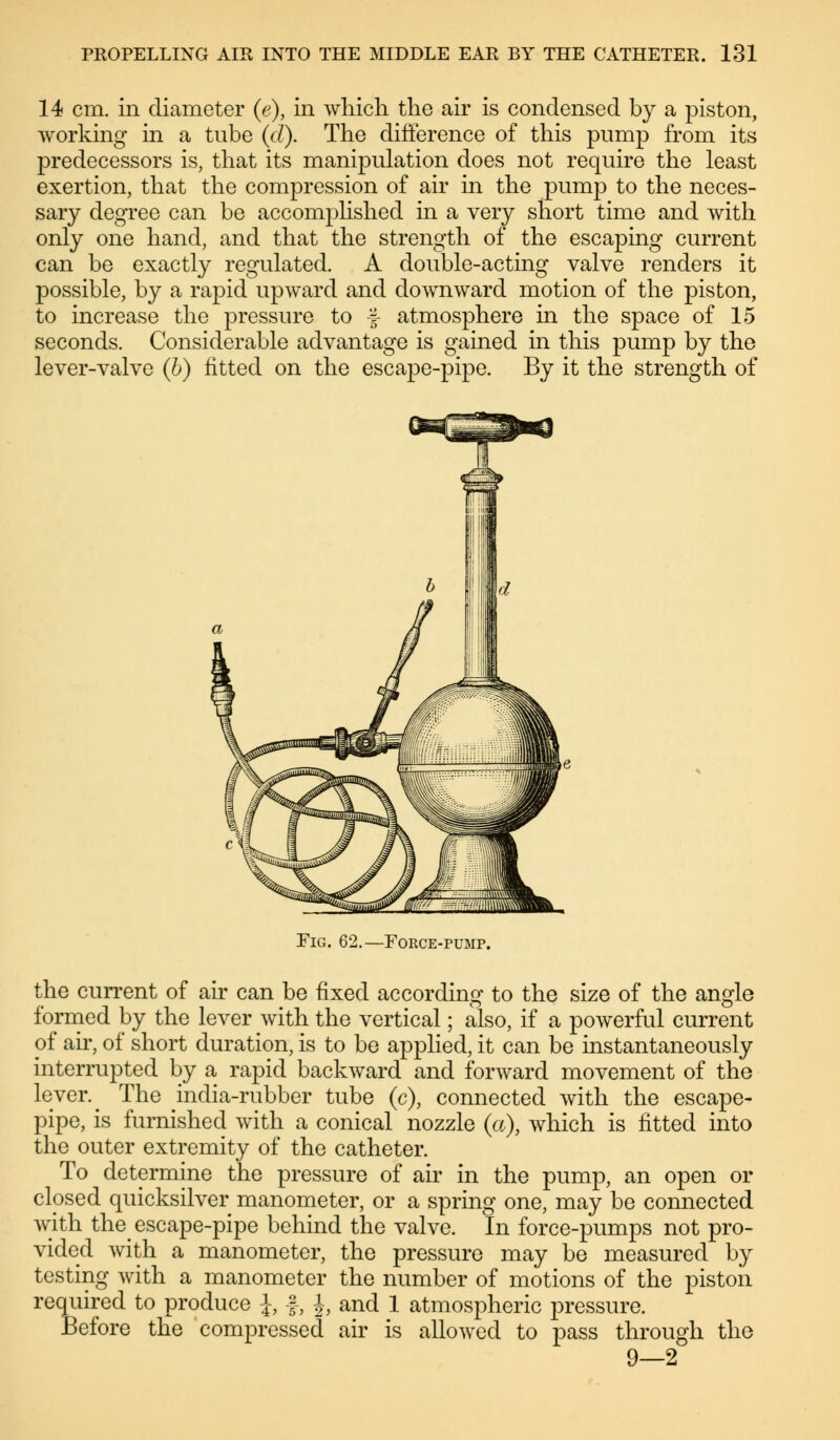 14 cm. in diameter (e), in which the air is condensed by a piston, working in a tube (d). The difference of this pump from its predecessors is, that its manipulation does not require the least exertion, that the compression of air in the pump to the neces- sary degree can be accomplished in a very short time and with only one hand, and that the strength of the escaping current can be exactly regulated. A double-acting valve renders it possible, by a rapid upward and downward motion of the piston, to increase the pressure to f atmosphere in the space of 15 seconds. Considerable advantage is gained in this pump by the lever-valve (b) fitted on the escape-pipe. By it the strength of Fig. 62.—Force-pump. the current of air can be fixed according to the size of the angle formed by the lever with the vertical; also, if a powerful current of air, of short duration, is to be applied, it can be instantaneously interrupted by a rapid backward and forward movement of the lever. ^ The india-rubber tube (c), connected with the escape- pipe, is furnished with a conical nozzle (a), which is fitted into the outer extremity of the catheter. To determine the pressure of air in the pump, an open or closed quicksilver manometer, or a spring one, may be connected with the escape-pipe behind the valve. In force-pumps not pro- vided with a manometer, the pressure may be measured by the number of motions of the piston and 1 atmospheric pressure, air is allowed to pass through the 9—2 testing with a manometer required to produce \, §, J Before trie compressed
