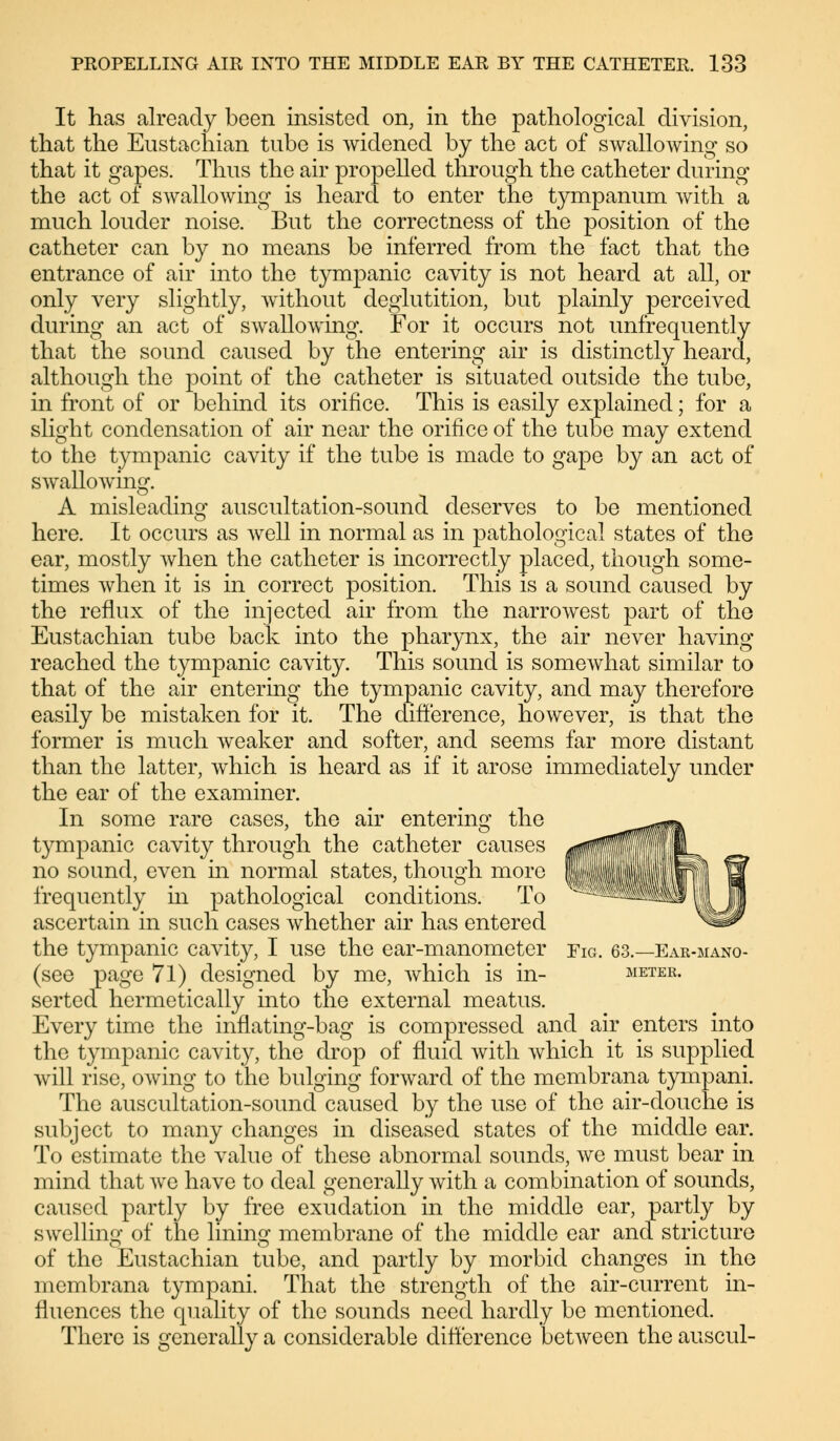 It has already been insisted on, in the pathological division, that the Eustachian tube is widened by the act of swallowing so that it gapes. Thus the air propelled through the catheter during the act of swallowing is heard to enter the tympanum with a much louder noise. But the correctness of the position of the catheter can by no means be inferred from the fact that the entrance of air into the tympanic cavity is not heard at all, or only very slightly, without deglutition, but plainly perceived during an act of swallowing. For it occurs not unfrequently that the sound caused by the entering air is distinctly heard, although the point of the catheter is situated outside the tube, in front of or behind its orifice. This is easily explained; for a slight condensation of air near the orifice of the tube may extend to the tympanic cavity if the tube is made to gape by an act of swallowing. A misleading auscultation-sound deserves to be mentioned here. It occurs as well in normal as in pathological states of the ear, mostly when the catheter is incorrectly placed, though some- times when it is in correct position. This is a sound caused by the reflux of the injected air from the narrowest part of the Eustachian tube back into the pharynx, the air never having reached the tympanic cavity. This sound is somewhat similar to that of the air entering the tympanic cavity, and may therefore easily be mistaken for it. The difference, however, is that the former is much weaker and softer, and seems far more distant than the latter, which is heard as if it arose immediately under the ear of the examiner. In some rare cases, the air entering the tympanic cavity through the catheter causes no sound, even in normal states, though more frequently in pathological conditions. To ascertain in such cases whether air has entered the tympanic cavity, I use the ear-manometer Fig. 63.—Ear-mano- (see page 71) designed by me, which is in- meter. serted hermetically into the external meatus. Every time the inflating-bag is compressed and air enters into the tympanic cavity, the drop of fluid with which it is supplied will rise, owing to the bulging forward of the membrana tympani. The auscultation-sound caused by the use of the air-douche is subject to many changes in diseased states of the middle ear. To estimate the value of these abnormal sounds, we must bear in mind that we have to deal generally with a combination of sounds, caused partly by free exudation in the middle ear, partly by swelling of the lining membrane of the middle ear and stricture of the Eustachian tube, and partly by morbid changes in the membrana tympani. That the strength of the air-current in- fluences the quality of the sounds need hardly be mentioned. There is generally a considerable difference between the auscul-