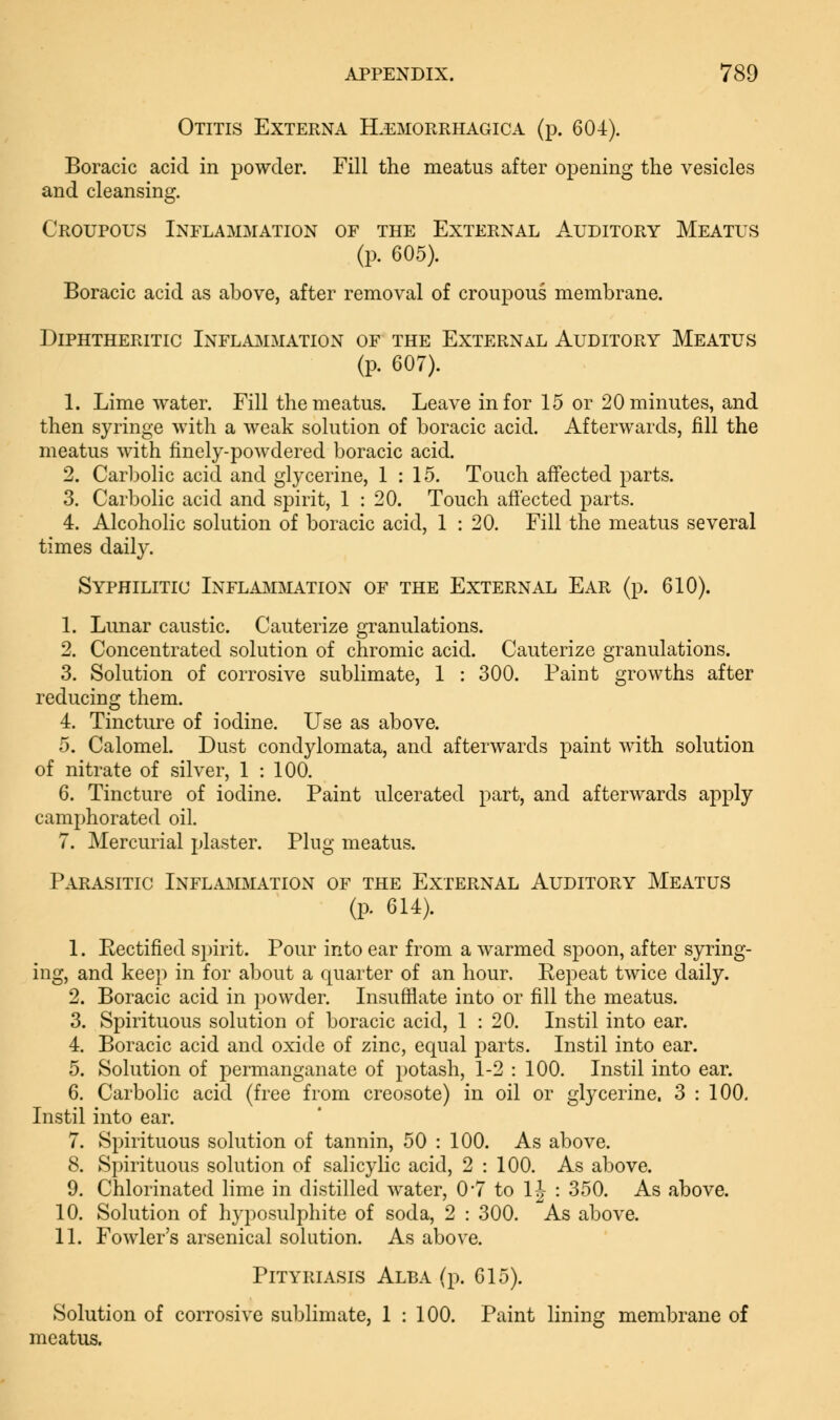 Otitis Externa Hämorrhagica (p. 604). Boracic acid in powder. Fill the meatus after opening the vesicles and cleansing. Croupous Inflammation of the External Auditory Meatus (p. 605). Boracic acid as above, after removal of croupous membrane. Diphtheritic Inflammation of the External Auditory Meatus (p. 607). 1. Lime water. Fill the meatus. Leave in for 15 or 20 minutes, and then syringe with a weak solution of boracic acid. Afterwards, fill the meatus with finely-powdered boracic acid. 2. Carbolic acid and glycerine, 1:15. Touch affected parts. 3. Carbolic acid and spirit, 1 : 20. Touch aftected parts. 4. Alcoholic solution of boracic acid, 1 : 20. Fill the meatus several times daily. Syphilitic Inflammation of the External Ear (p. 610). 1. Lunar caustic. Cauterize granulations. 2. Concentrated solution of chromic acid. Cauterize granulations. 3. Solution of corrosive sublimate, 1 : 300. Paint growths after reducing them. 4. Tincture of iodine. Use as above. 5. Calomel. Dust condylomata, and afterwards paint with solution of nitrate of silver, 1 : 100. 6. Tincture of iodine. Paint ulcerated part, and afterwards apply camphorated oil. 7. Mercurial plaster. Plug meatus. Parasitic Inflammation of the External Auditory Meatus (p. 614). 1. Eectified spirit. Pour into ear from a warmed spoon, after syring- ing, and keep in for about a quarter of an hour. Kepeat twice daily. 2. Boracic acid in powder. Insufflate into or fill the meatus. 3. Spirituous solution of boracic acid, 1 : 20. Instil into ear. 4. Boracic acid and oxide of zinc, equal parts. Instil into ear. 5. Solution of permanganate of potash, 1-2 : 100. Instil into ear. 6. Carbolic acid (free from creosote) in oil or glycerine. 3 : 100. Instil into ear. 7. Spirituous solution of tannin, 50 : 100. As above. 8. Spirituous solution of salicylic acid, 2 : 100. As above. 9. Chlorinated lime in distilled water, 0*7 to 1J : 350. As above. 10. Solution of hyposulphite of soda, 2 : 300. As above. 11. Fowler's arsenical solution. As above. Pityriasis Alba (p. 615). Solution of corrosive sublimate, 1 : 100. Paint lining membrane of meatus.