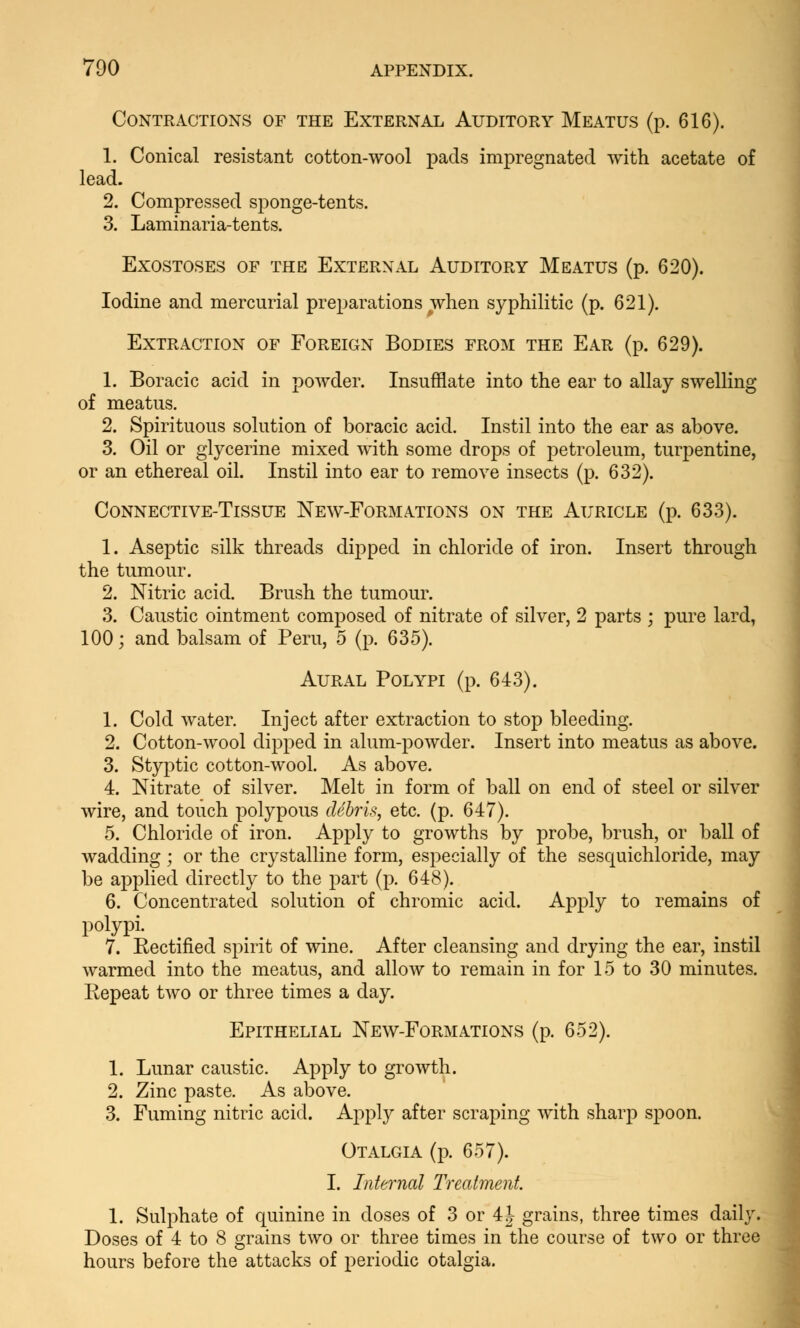 Contractions of the External Auditory Meatus (p. 616). 1. Conical resistant cotton-wool pads impregnated with acetate of lead. 2. Compressed sponge-tents. 3. Laminaria-tents. Exostoses of the External Auditory Meatus (p. 620). Iodine and mercurial preparations when syphilitic (p. 621). Extraction of Foreign Bodies from the Ear (p. 629). 1. Boracic acid in powder. Insufflate into the ear to allay swelling of meatus. 2. Spirituous solution of boracic acid. Instil into the ear as above. 3. Oil or glycerine mixed with some drops of petroleum, turpentine, or an ethereal oil. Instil into ear to remove insects (p. 632). Connective-Tissue New-Formations on the Auricle (p. 633). 1. Aseptic silk threads dipped in chloride of iron. Insert through the tumour. 2. Nitric acid. Brush the tumour. 3. Caustic ointment composed of nitrate of silver, 2 parts ; pure lard, 100; and balsam of Peru, 5 (p. 635). Aural Polypi (p. 643). 1. Cold water. Inject after extraction to stop bleeding. 2. Cotton-wool dipped in alum-powder. Insert into meatus as above. 3. Styptic cotton-wool. As above. 4. Nitrate of silver. Melt in form of ball on end of steel or silver wire, and touch polypous debris, etc. (p. 647). 5. Chloride of iron. Apply to growths by probe, brush, or ball of wadding; or the crystalline form, especially of the sesquichloride, may be applied directly to the part (p. 648). 6. Concentrated solution of chromic acid. Apply to remains of polypi. 7. Eectified spirit of wine. After cleansing and drying the ear, instil warmed into the meatus, and allow to remain in for 15 to 30 minutes. Repeat two or three times a day. Epithelial New-Formations (p. 652). 1. Lunar caustic. Apply to growth. 2. Zinc paste. As above. 3. Fuming nitric acid. Apply after scraping with sharp spoon. Otalgia (p. 657). I. Internal Treatment. 1. Sulphate of quinine in doses of 3 or 4J grains, three times daily. Doses of 4 to 8 grains two or three times in the course of two or three hours before the attacks of periodic otalgia.