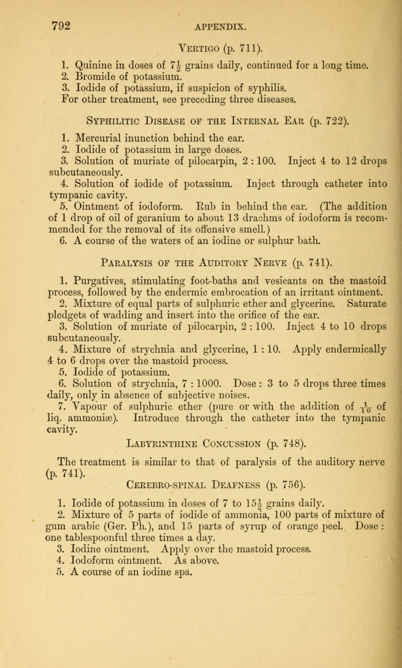 Vertigo (p. 711). 1. Quinine in doses of 7J grains daily, continued for a long time. 2. Bromide of potassium. 3. Iodide of potassium, if suspicion of syphilis. For other treatment, see preceding three diseases. Syphilitic Disease of the Internal Ear (p. 722). 1. Mercurial inunction behind the ear. 2. Iodide of potassium in large doses. 3. Solution of muriate of pilocarpin, 2 : 100. Inject 4 to 12 drops subcutaneously. 4. Solution of iodide of potassium. Inject through catheter into tympanic cavity. 5. Ointment of iodoform. Eub in behind the ear. (The addition of 1 drop of oil of geranium to about 13 drachms of iodoform is recom- mended for the removal of its offensive smell.) 6. A course of the waters of an iodine or sulphur bath. Paralysis of the Auditory Nerve (p. 741). 1. Purgatives, stimulating foot-baths and vesicants on the mastoid process, followed by the endermic embrocation of an irritant ointment. 2. Mixture of equal parts of sulphuric ether and glycerine. Saturate pledgets of wadding and insert into the orifice of the ear. 3. Solution of muriate of pilocarpin, 2 : 100. Inject 4 to 10 drops subcutaneously. 4. Mixture of strychnia and glycerine, 1 : 10. Apply endermically 4 to 6 drops over the mastoid process. 5. Iodide of potassium. 6. Solution of strychnia, 7 : 1000. Dose : 3 to 5 drops three times daily, only in absence of subjective noises. 7. Vapour of sulphuric ether (pure or with the addition of — of liq. amnionic). Introduce through the catheter into the tympanic cavity. Labyrinthine Concession (p. 748). The treatment is similar to that of paralysis of the auditory nerve (p. 741). Cerebro-spinal Deafness (p. 756). 1. Iodide of potassium in doses of 7 to 15 J grains daily. 2. Mixture of 5 parts of iodide of ammonia, 100 parts of mixture of gum arabic (Ger. Ph.), and 15 parts of syrup of orange peel. Dose : one tablespoonful three times a day. 3. Iodine ointment. Apply over the mastoid process. 4. Iodoform ointment. As above. 5. A course of an iodine spa.