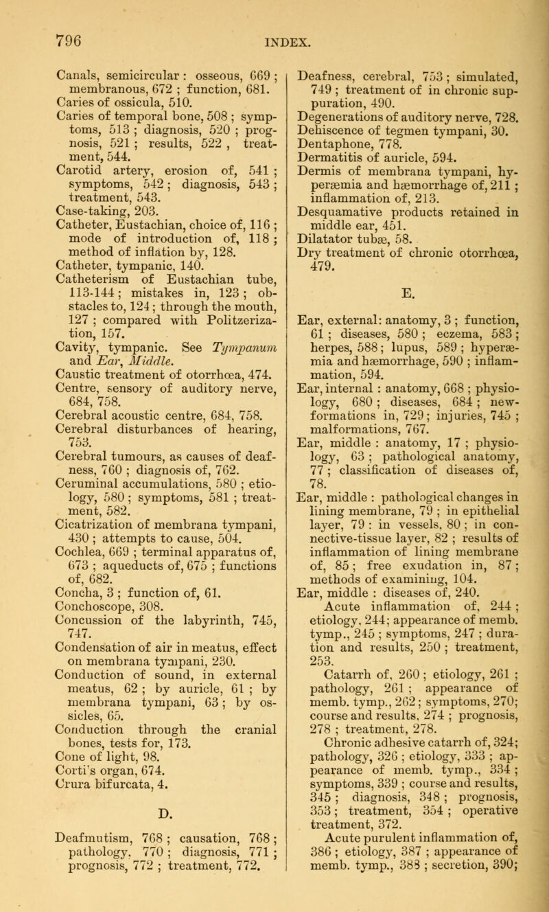 Canals, semicircular : osseous, 669 ; membranous, 672 ; function, 681. Caries of ossicula, 510. Caries of temporal bone, 508 ; symp- toms, 513 ; diagnosis, 520 ; prog- nosis, 521 ; results, 522 , treat- ment, 544. Carotid artery, erosion of, 541 ; symptoms, 542 ; diagnosis, 543 ; treatment, 543. Case-taking, 203. Catheter, Eustachian, choice of, 116 ; mode of introduction of, 118 ; method of inflation by, 128. Catheter, tympanic, 14Ö. Catheterism of Eustachian tube, 113-144; mistakes in, 123; ob- stacles to, 124 ; through the mouth, 127 ; compared with Politzeriza- tion, 157. Cavity, tympanic. See Tympanum and Ear, Middle. Caustic treatment of otorrhcea, 474. Centre, sensory of auditory nerve, 684, 758. Cerebral acoustic centre, 684, 758. Cerebral disturbances of hearing, 753. Cerebral tumours, as causes of deaf- ness, 760 ; diagnosis of, 762. Ceruminal accumulations, 580 ; etio- logy, 580 ; symptoms, 581 ; treat- ment, 582. Cicatrization of membrana tympani, 430 ; attempts to cause, 504. Cochlea, 669 ; terminal apparatus of, 673 ; aqueducts of, 675 ; functions of, 682. Concha, 3 ; function of, 61. Conchoscope, 308. Concussion of the labyrinth, 745, 747. Condensation of air in meatus, effect on membrana tympani, 230. Conduction of sound, in external meatus, 62 ; by auricle, 61 ; by membrana tympani, 63; by os- sicles, 65. Conduction through the cranial bones, tests for, 173. Cone of light, 98. Corti's organ, 674. Crura bif urcata, 4. Deafmutism, 768 ; causation, 768 ; pathology, 770 ; diagnosis, 771 ; prognosis, 772 ; treatment, 772. Deafness, cerebral, 753 ; simulated, 749 ; treatment of in chronic sup- puration, 490. Degenerations of auditory nerve, 728. Dehiscence of tegmen tympani, 30. Dentaphone, 778. Dermatitis of auricle, 594. Dermis of membrana tympani, hy- peremia and haemorrhage of, 211 ; inflammation of, 213. Desquamative products retained in middle ear, 451. Dilatator tubae, 58. Dry treatment of chronic otorrhoea, 479. E. Ear, external: anatomy, 3 ; function, 61 ; diseases, 580 ; eczema, 583; herpes, 588; lupus, 589 ; hypere- mia and haemorrhage, 590 ; inflam- mation, 594. Ear, internal : anatomy, 668 ; physio- logy, 680 ; diseases, 684 ; new- formations in, 729; injuries, 745 ; malformations, 767. Ear, middle : anatomy, 17 ; physio- logy, 63 ; pathological anatomy, 77 ; classification of diseases of, 78. Ear, middle : pathological changes in lining membrane, 79 ; in epithelial layer, 79 : in vessels, 80 ; in con- nective-tissue layer, 82 ; results of inflammation of lining membrane of, 85; free exudation in, 87; methods of examining, 104. Ear, middle : diseases of, 240. Acute inflammation of, 244 etiology. 244; appearance of memb tymp., 245 ; symptoms, 247 ; dura tion and results, 250 ; treatment 253. Catarrh of, 260 ; etiology, 261 : pathology, 261 ; appearance of memb. tymp., 262 ; symptoms, 270 course and results, 274 ; prognosis 278 ; treatment, 278. Chronic adhesive catarrh of, 324 pathology, 326 ; etiology, 333 ; ap- pearance of memb. tymp., 334 symptoms, 339 ; course and results 345 ; diagnosis, 348 ; prognosis 353; treatment, 354 ; operative treatment, 372. Acute purulent inflammation of, 386 ; etiology, 387 ; appearance of memb. tymp., 383 ; secretion, 390;