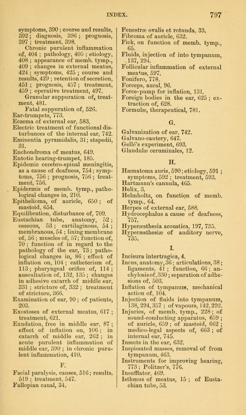 symptoms, 390 ; course and results, 392; diagnosis, 39(3 ; prognosis, 397 ; treatment, 398. Chronic purulent inflammation of, 404 ; pathology, 405 ; etiology, 408 ; appearance of memb. tymp., 409 ; changes in external meatus, 424 ; symptoms, 425 ; course and results, 429 ; retention of secretion, 451 ; prognosis, 457 ; treatment, 459 ; operative treatment, 497. Granular suppuration of, treat- ment, 481. Fatal suppuration of, 526. Ear-trumpets, 773. Eczema of external ear, 583. Electric treatment of functional dis- turbances of the internal ear, 742. Eminentia pyramidalis, 31; stapedii, 31. Enehondroma of meatus, 649. Entotic hearing-trumpet, 185. Epidemic cerebro-spinal meningitis, as a cause of deafness, 754; symp- toms, 756 ; prognosis, 756; treat- ment, 756. Epidermis of memb. tymp., patho- logical changes in, 210. Epithelioma, of auricle, 650 ; of mastoid, 654. Equilibration, disturbance of, 709. Eustachian tube, anatomy, 52 ; osseous, 53 ; cartilaginous, 54 ; membranous, 54 ; lining membrane of, 56 ; muscles of, 57; function of, 70 ; function of in regard to the pathology of the ear, 73 ; patho- logical changes in, 86 ; effect of inflation on, 104 ; catheterism of, 113; pharyngeal orifice of, 114; auscultation of, 132, 135 ; changes in adhesive catarrh of middle ear, 331 ; stricture of, 332 ; treatment of stricture, 366. Examination of ear, 90 ; of patients, 203. Exostoses of external meatus, 617 ; treatment, 621. Exudation, free in middle ear, 87 ; effect of inflation on, 106 ; in catarrh of middle ear, 262 ; in acute purulent inflammation of middle ear, 390 ; in chronic puru- lent inflammation, 410. Facial paralysis, causes, 516; results, 519 ; treatment, 547. Fallopian canal, 34. Fenestra ovalis et rotunda, 33. Fibroma of auricle, 632. Fick, on function of memb. tymp., 65. Fluids, injection of into tympanum, 137, 294. Follicular inflammation of external meatus, 597. Fonifero, 778. Forceps, aural, 96. Force-pump for inflation, 131. Foreign bodies in the ear, 625 ; ex- traction of, 628. Formulas, therapeutical, 781. G. Galvanization of ear, 742. Galvano-cautery, 647. Gelle's experiment, 693. Glandulae ceruminales, 12. H. Hematoma auris, 590; etiology, 591 ; symptoms, 592 ; treatment, 593. Hartmann's cannula, 465. Helix, 3. Helmholtz, on function of memb. tymp., 64. Herpes of external ear, 588. Hydrocephalus a cause of deafness, 757. Hyperesthesia acoustica, 197, 735. Hyperesthesias of auditory nerve, 735, I. Incisura intertragica, 4. Incus, anatomy, 36; articulations, 38 ; ligaments, 41 ; function, G6 ; an- chylosis of, 330; separation of adhe- sions of, 503. Inflation of tympanum, mechanical action of, 104. Injection of fluids into tympanum, 138,294,357 ; of vapours, 142,292. Injuries, of memb. tymp., 228; of sound-conducting apparatus, 659 ; of auricle, 659 ; of mastoid, 662 ; medico-legal aspects of, 663 ; of internal ear, 745. Insects in the ear, 632. Inspissated masses, removal of from tympanum, 463. Instruments for improving hearing, 773 ; Politzer's, 776. Insufflator, 469. Isthmus of meatus, 15 ; of Eusta- chian tube, 53.