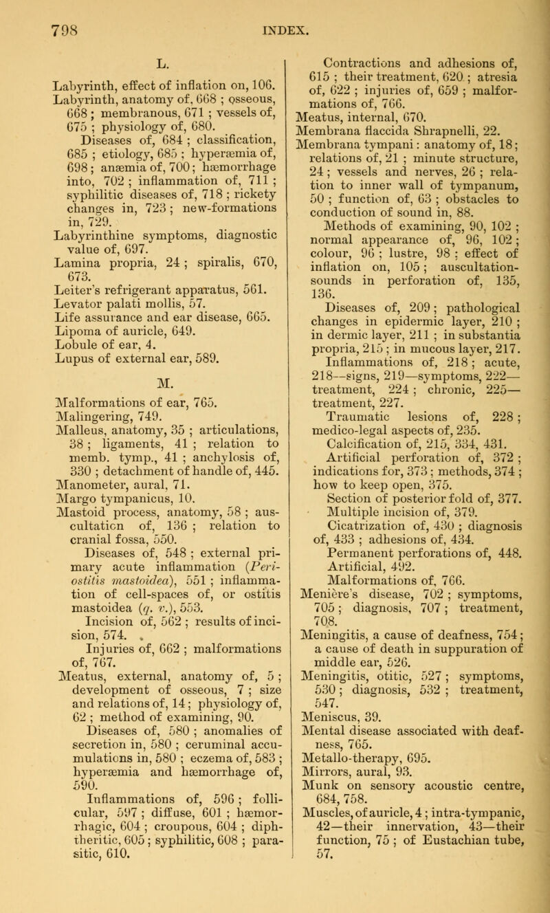 Labyrinth, effect of inflation on, 106. Labyrinth, anatomy of, 068 ; osseous, 668 ; membranous, 671 ; vessels of, 675 ; physiology of, 680. Diseases of, 684 ; classification, 685 ; etiology, 685 ; hyperemia of, 698 ; anaemia of, 700; hemorrhage into, 702 ; inflammation of, 711 ; syphilitic diseases of, 718 ; rickety changes in, 723; new-formations in, 729. Labyrinthine symptoms, diagnostic value of, 697. Lamina propria, 24; spiralis, 670, 673. Leiter's refrigerant apparatus, 561. Levator palati mollis, 57. Life assurance and ear disease, 665. Lipoma of auricle, 649. Lobule of ear, 4. Lupus of external ear, 589. M. Malformations of ear, 765. Malingering, 749. Malleus, anatomy, 35 ; articulations, 38 ; ligaments, 41 ; relation to memb. tymp., 41 ; anchylosis of, 330 ; detachment of handle of, 445. Manometer, aural, 71. Margo tympanicus, 10. Mastoid process, anatomy, 58 ; aus- cultation of, 136 ; relation to cranial fossa, 550. Diseases of, 548 ; external pri- mary acute inflammation {Peri- ostitis mastoidea), 551 ; inflamma- tion of cell-spaces of, or ostitis mastoidea (q. v.), 553. Incision of, 562 ; results of inci- sion, 574. . Injuries of, 662 ; malformations of, 767. Meatus, external, anatomy of, 5 ; development of osseous, 7 ; size and relations of, 14; physiology of, 62 ; method of examining, 90. Diseases of, 580 ; anomalies of secretion in, 580 ; ceruminal accu- mulations in, 580 ; eczema of, 583 ; hyperemia and hemorrhage of, 590. Inflammations of, 596 ; folli- cular, 597 ; diffuse, 601 ; hemor- rhagic, 604 ; croupous, 604 ; diph- theritic, 605 ; syphilitic, 608 ; para- sitic, 610. Contractions and adhesions of, 615; their treatment, 620 ; atresia of, 622 ; injuries of, 659 ; malfor- mations of, 766. Meatus, internal, 670. Membrana flaccida Shrapnelli, 22. Membrana tympani: anatomy of, 18; relations of, 21 ; minute structure, 24 ; vessels and nerves, 26 ; rela- tion to inner wall of tympanum, 50 ; function of, 63 ; obstacles to conduction of sound in, 88. Methods of examining, 90, 102 ; normal appearance of, 96, 102; colour, 96 ; lustre, 98 ; effect of inflation on, 105; auscultation- sounds in perforation of, 135, 136. Diseases of, 209; pathological changes in epidermic layer, 210 ; in dermic layer, 211 ; in substantia propria, 215 ; in mucous layer, 217. Inflammations of, 218; acute, 218—signs, 219—symptoms, 222— treatment, 224 ; chronic, 225— treatment, 227. Traumatic lesions of, 228 ; medico-legal aspects of, 235. Calcification of, 215, 334, 431. Artificial perforation of, 372 ; indications for, 373 ; methods, 374 ; how to keep open, 375. Section of posterior fold of, 377. Multiple incision of, 379. Cicatrization of, 430 ; diagnosis of, 433 ; adhesions of, 434. Permanent perforations of, 448. Artificial, 492. Malformations of, 766. Meniere's disease, 702 ; symptoms, 705; diagnosis, 707; treatment, 708. Meningitis, a cause of deafness, 754; a cause of death in suppuration of middle ear, 526. Meningitis, otitic, 527 ; symptoms, 530; diagnosis, 532 ; treatment, 547. Meniscus, 39. Mental disease associated with deaf- ness, 765. Metallo-therapy, 695. Mirrors, aural, 93. Munk on sensory acoustic centre, 684, 758. Muscles, of auricle, 4 ; intra-tympanic, 42—their innervation, 43—their function, 75 ; of Eustachian tube,
