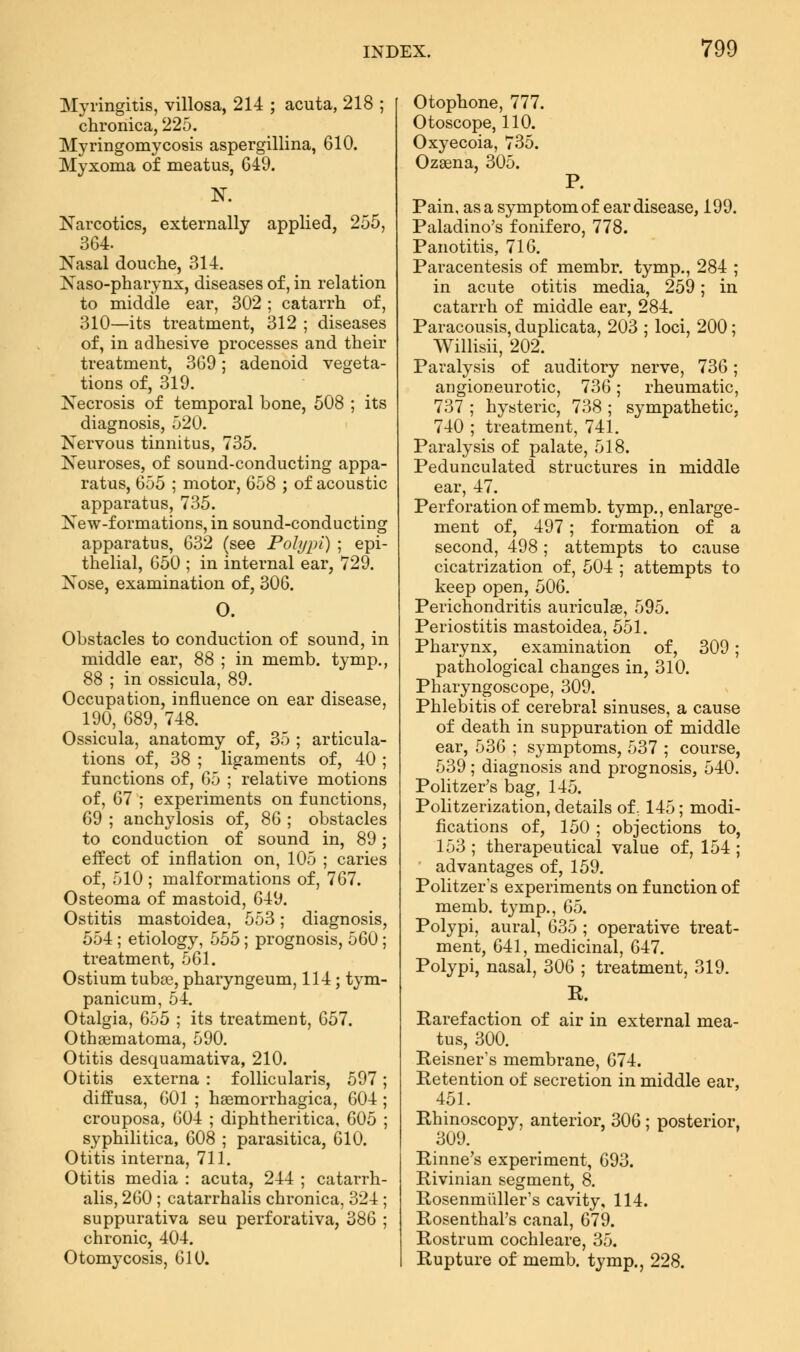 Myringitis, villosa, 214 ; acuta, 218 ; chronica, 225. Myringomycosis aspergillina, 610. Myxoma of meatus, 649. N. Narcotics, externally applied, 255, 364. Nasal douche, 314. Naso-pharynx, diseases of, in relation to middle ear, 302; catarrh of, 310—its treatment, 312 ; diseases of, in adhesive processes and their treatment, 369; adenoid vegeta- tions of, 319. Necrosis of temporal bone, 508 ; its diagnosis, 520. Nervous tinnitus, 735. Neuroses, of sound-conducting appa- ratus, 655 ; motor, 658 ; of acoustic apparatus, 735. New-formations, in sound-conducting apparatus, 632 (see Polypi) ; epi- thelial, 650 ; in internal ear, 729. Xose, examination of, 306. O. Obstacles to conduction of sound, in middle ear, 88 ; in memb. tymp., 88 ; in ossicula, 89. Occupation, influence on ear disease, 190, 689, 748. Ossicula, anatomy of, 35 ; articula- tions of, 38 ; ligaments of, 40 ; functions of, 65 ; relative motions of, 67 ; experiments on functions, 69 ; anchylosis of, 86 ; obstacles to conduction of sound in, 89; effect of inflation on, 105 ; caries of, 510 ; malformations of, 767. Osteoma of mastoid, 649. Ostitis mastoidea, 553; diagnosis, 554 ; etiology, 555; prognosis, 560; treatment, 561. Ostium tuba?, pharyngeum, 114 ; tym- panicum, 54. Otalgia, 655 ; its treatment, 657. Othematoma, 590. Otitis desquamativa, 210. Otitis externa : follicularis, 597 diffusa, 601 ; hemorrhagica, 604 crouposa, 604 ; diphtheritica, 605 syphilitica, 608 ; parasitica, 610. Otitis interna, 711. Otitis media : acuta, 244 ; catarrh alis, 260 ; catarrhalis chronica, 324 suppurativa seu perforativa, 386 chronic, 404. Otomycosis, 610. Otophone, 777. Otoscope, 110. Oxyecoia, 735. Ozaena, 305. P. Pain, as a symptom of ear disease, 199. Paladino's fonifero, 778. Panotitis, 716. Paracentesis of membr. tymp., 284 ; in acute otitis media, 259; in catarrh of middle ear, 284. Paracousis, duplicata, 203 ; loci, 200; Willisii, 202. Paralysis of auditory nerve, 736; angioneurotic, 736; rheumatic, 737 ; hysteric, 738 ; sympathetic, 740 ; treatment, 741. Paralysis of palate, 518. Pedunculated structures in middle ear, 47. Perforation of memb. tymp., enlarge- ment of, 497; formation of a second, 498; attempts to cause cicatrization of, 504 ; attempts to keep open, 506. Perichondritis auriculas, 595. Periostitis mastoidea, 551. Pharynx, examination of, 309; pathological changes in, 310. Pharyngoscope, 309. Phlebitis of cerebral sinuses, a cause of death in suppuration of middle ear, 536 ; symptoms, 537 ; course, 539 ; diagnosis and prognosis, 540. Politzer's bag, 145. Politzerization, details of, 145; modi- fications of, 150; objections to, 153 ; therapeutical value of, 154 ; advantages of, 159. Politzer's experiments on function of memb. tymp., 65. Polypi, aural, 635 ; operative treat- ment, 641, medicinal, 647. Polypi, nasal, 306 ; treatment, 319. R. Rarefaction of air in external mea- tus, 300. Reisner's membrane, 674. Retention of secretion in middle ear, 451. Rhinoscopy, anterior, 306 ; posterior, 309. Rinne's experiment, 693. Rivinian segment, 8. Rosenmüller's cavity, 114. Rosenthal's canal, 679. Rostrum cochleare, 35. Rupture of memb. tymp., 228.