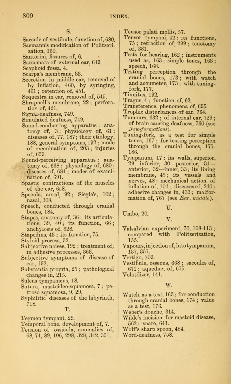 s. Saccule of vestibule, function of, 680. Saemann's modification of Politzeri- zation, 160. Santorini, fissures of, 6. Sarcomata of external ear, 6-49. Scaphoid fossa, 4. Scarpa's membrane, 33. Secretion in middle ear, removal of by inflation, 460, by syringing, 461 ; retention of, 451. Sequestra in ear, removal of, 545. Shrapnell's membrane, 22 ; perfora- tion of, 421. Signal-deafness, 749. Simulated deafness, 749. Sound-conducting apparatus : ana- tomy of, 3; physiology of, 61 ; diseases of, 77, 187; their etiology, 188, general symptoms, 192 ; mode of examination of, 203 ; injuries of, 659. Sound-perceiving apparatus : ana- tomy of, 668 ; physiology of, 680 ; diseases of. 684 ; modes of exami- nation of, 691. Spastic contractions of the muscles of the ear, 658. Specula, aural, 92; Siegle's, 102 ; nasal, 308. Speech, conducted through cranial bones, 184. Stapes, anatomy of, 36 ; its articula- tions, 39, 40; its function, 66; anchylosis of, 328. Stapedius, 43 ; its function, 75. Styloid process, 32. Subjective noises, 192 ; treatment of, in adhesive processes, 363. Subjective symptoms of disease of ear, 192. Substantia propria, 25 ; pathological changes in, 215. Sulcus tympanicus, 18. Sutura, mastoideo-squamosa, 7 ; pe- troso-squamosa, 9, 29. Syphilitic diseases of the labyrinth, 718. T. Tegmen tympani, 29. Temporal bone, development of, 7. Tension of ossicula, anomalies of, 68, 74, 89, 106, 298, 328, 342, 351. Tensor palati mollis, 57. Tensor tympani, 42 ; its functions, 75 ; retraction of, 299 ; tenotomy of, 381. Tests for hearing, 162 ; instruments used as, 163 ; simple tones, 163 ; speech, 168. Testing perception through the cranial bones, 173 ; with watch and acoumeter, 173 ; with tuning- fork, 177. Tinnitus, 192. Tragus, 4 ; function of, 62. Transference, phenomena of, 695. Trophic disturbances of ear, 764. Tumours, 632 ; of internal ear, 729 ; of brain causing deafness, 760 (see New-formations). Tuning-fork, as a test for simple tones, 167 ; for testing perception through the cranial bones, 177- 186. Tympanum, 17 : its walls, superior, 29—inferior, 30—posterior, 31 — anterior, 32—inner, 33; its lining membrane, 45; its vessels and nerves, 48 ; mechanical action of inflation of, 104 ; diseases of, 240 ; adhesive changes in, 433 ; malfor- mation of, 767 (see Ear, middle). Umbo, 20. U. Y. Yalsalvian experiment, 70, 108-113 ; compared with Politzerization, 155. Vapours, injection of, into tympanum, 137, 357. Vertigo, 709. Vestibule, osseous, 668 ; saccules of, 671; aqueduct of, 675. Volatilizer, 141. W. Watch, as a test, 163 ; for conduction through cranial bones, 174 ; value as a test, 176. Weber's douche, 314. Wilde's incision for mastoid disease, 562 ; snare, 641. Wolf's sharp spoon, 484. Word-deafness, 758.