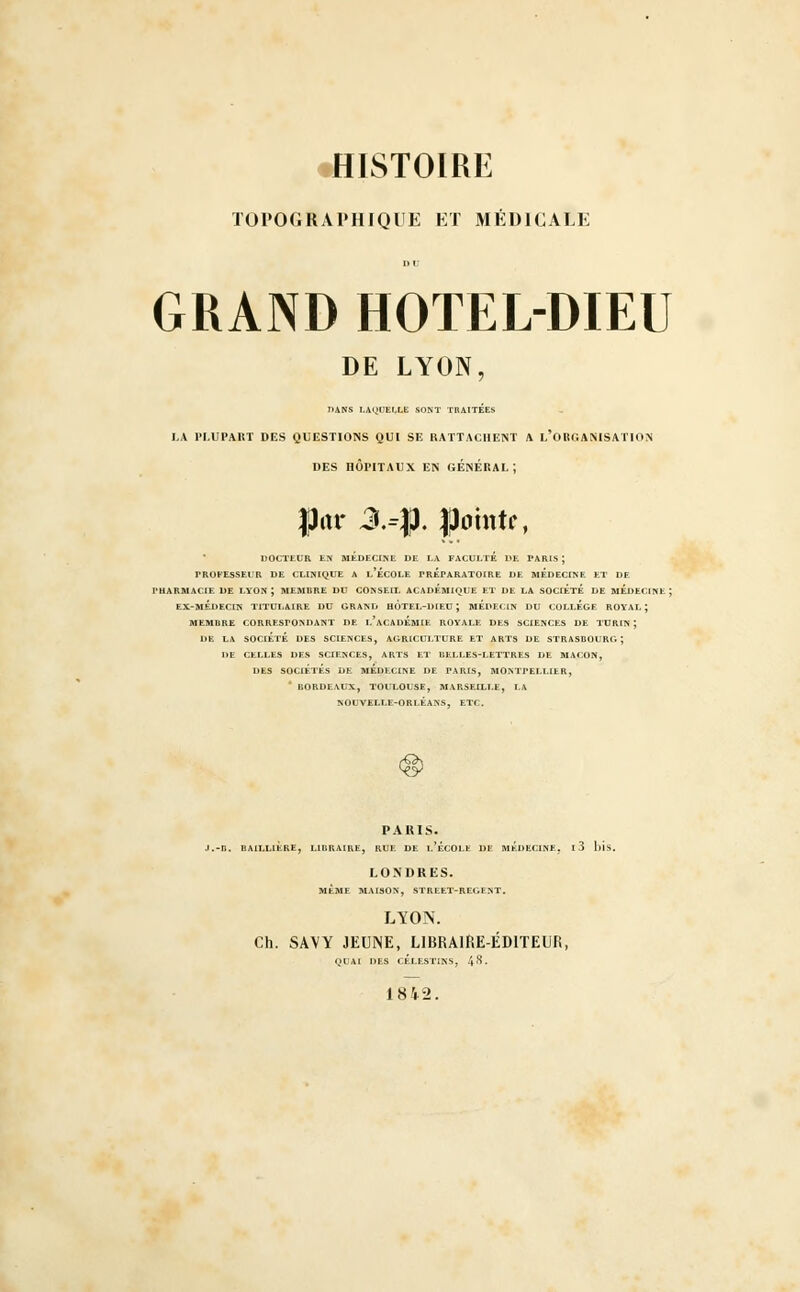 TOPOGRAPHIQUE ET MÉDICALE GRAND HOTEL-DIEU DE LYON, J>ANS LAQUELLE SONT TRAITÉES LA W.UPAKT DES QUESTIONS QUI SE RATTACHENT A L'ORGANISATION DES HÔPITAUX EN GENERAL; |kr 3.41. gtonir, DOCTEUR EN MEDECINE DE LA FACULTE DE PARIS ; PROFESSEUR DE CLINIQUE A l'ÉCOLE PREPARATOIRE DE MEDECINE ET DE PHARMACIE DE LYON ; MEMBRE DU CONSEIL ACADEMIQUE ET DE LA SOCIETE DE MEDECINE; EX-MÉDECIN TITULAIRE DU GRAND HOTEL-DIEU ; MEDECIN DU COLLEGE ROYAL; MEMBRE CORRESPONDANT DE l\\CADÉmIE ROYALE DES SCIENCES DE TURIN; DE LA SOCIÉTÉ DES SCIENCES, AGRICULTURE ET ARTS DE STRASBOURG; DE CELLES DES SCIENCES, ARTS ET BELLES-LETTRES DE MAÇON, DES SOCIÉTÉS DE MEDECINE DE PARIS, MONTPELLIER, * BORDEAUX, TOULOUSE, MARSEILLE, LA NOUVELLE-ORLÉANS, ETC. PARIS- .-B. BAILLIÈRE, LIBRAIRE, RUE DE l'ÉCOLE DE MÉDECINE. l3 blS. LONDRES. MÊME MAISON, STREET-REGENT. LYON. Ch. SAVY JEUNE, LIBRAIRE-ÉDITEUR, QUAI DES CÉLESTINS, 4^- 1842.