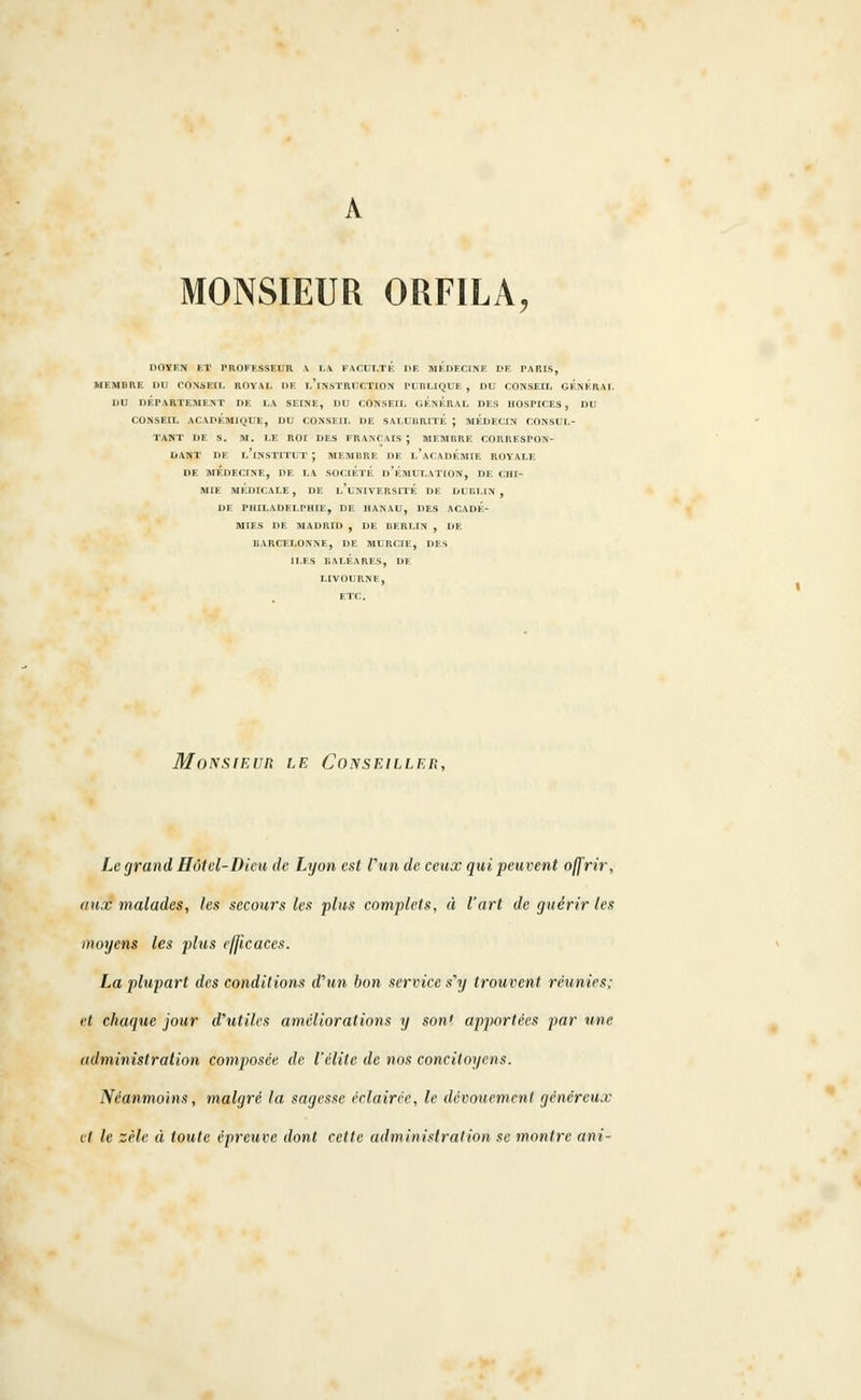 MONSIEUR ORFILA, DOYEN ET PROFESSEUR A LA FACULTE DE MEDECINE DE PARIS, MEMBRE DU CONSEIL ROYAL DE L'iNSTRUCTION PUBLIQUE , DU CONSEIL GENERAI. DU DÉPARTEMENT DE LA SEINE, DU CONSEIL GENERAL DES HOSPICES, DU CONSEIL ACADÉMIQUE, DU CONSEIL DE SALUBRITE J MEDECIN CONSUL- TANT DE S. M. LE ROI DES FRANÇAIS J MEMBRE CORRESPON- DANT DE L'iNSTITUT ; MEMBRE DE l'ACADEMIE ROYALE. DE MEDECINE, DE LA SOCIÉTÉ l>'EMULATION, DE CHI- MIE MÉDICALE, DE l'uNIVERSITE DE DUBLIN , DE PHILADELPHIE, DE HANAU, DES ACADE- MIES DE MADRID , DE BERLIN , DE BARCELONNE, DE MURCIE, DES ILES BALÉARES, DE LIVOURNE, ETC. MoNstEun le Conseiller, Le grand Hôtel-Dieu de Lyon est l'un de ceux qui peuvent offrir, aux malades, les secours les plus complets, à l'art de guérir les moyens les plus efficaces. La plupart des conditions d'un bon service s'y trouvent réunies; et chaque jour d'utiles améliorations y sonf apportées par une administration composée de l'élite de nos concitoyens. Néanmoins, malgré la sagesse éclairée, le dévouement généreux et le zèle à toute épreuve dont cette administration se montre ani-
