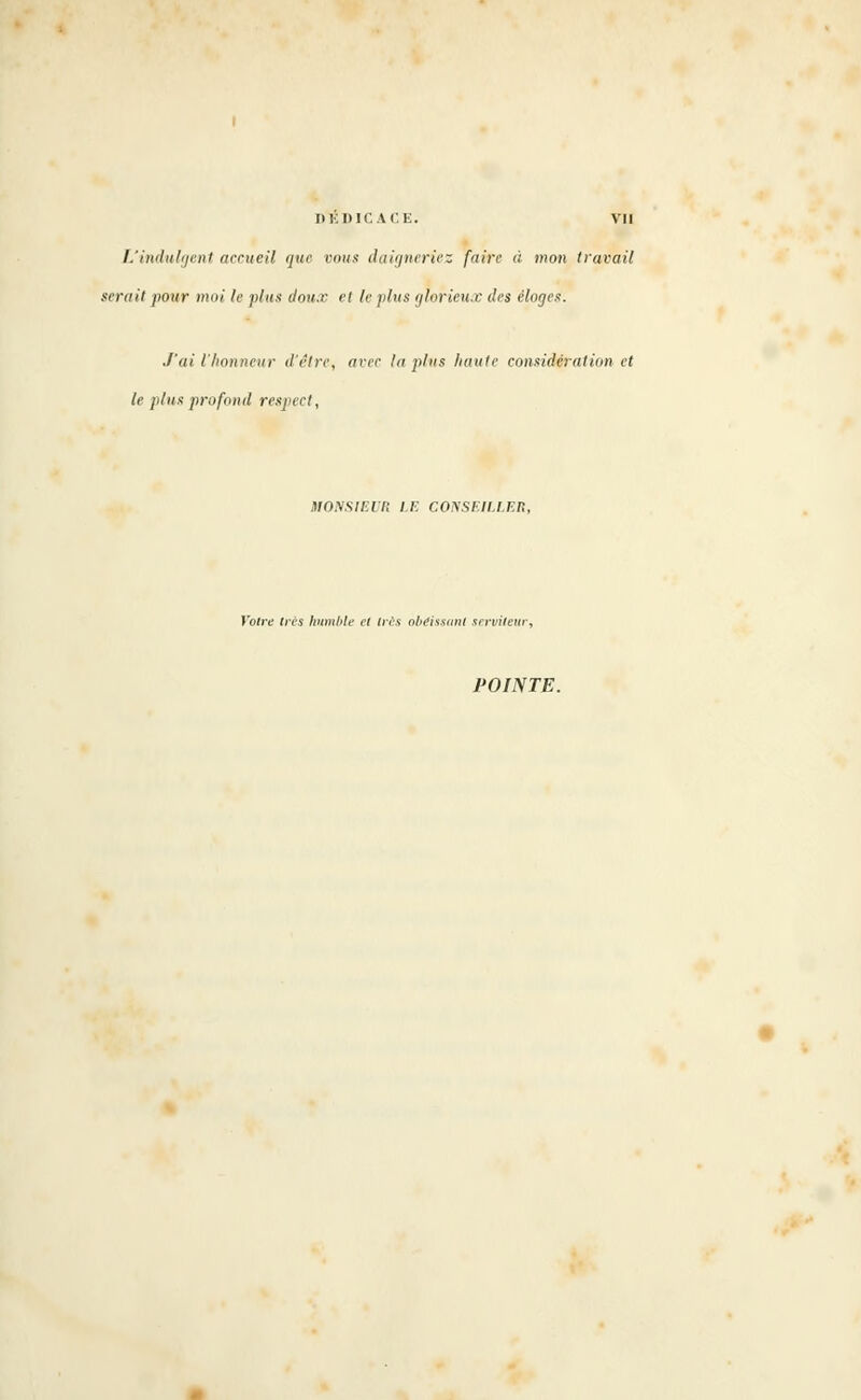 DEDICACE. VU L'indulgent accueil que vous daigneriez faire à i»on travail serait pour moi le plus doux et le plus glorieux des éloges. J'ai l'honneur d'être, avec In plus haute considération et le plus profond respect, MOXSIEl'n LE CONSEILLER, Votre très humble et tris obéissant serviteur, POINTE.