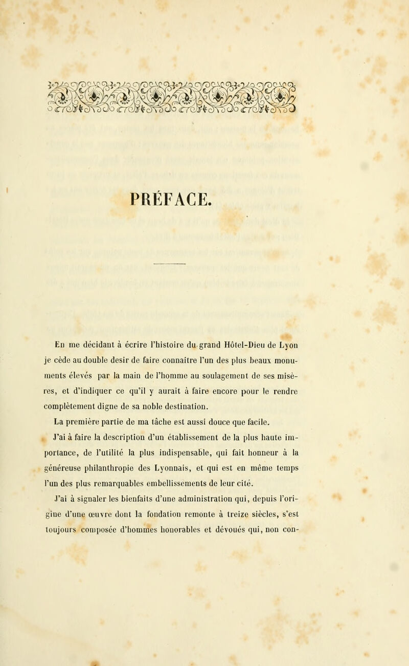 Y3Ç PRÉFACE. En me décidant à écrire l'histoire du grand Hôtel-Dieu de Lyon je cède au double désir de faire connaître l'un des plus beaux monu- ments élevés par la main de l'homme au soulagement de ses misè- res, et d'indiquer ce qu'il y aurait à faire encore pour le rendre complètement digne de sa noble destination. La première partie de ma tâche est aussi douce que facile. J'ai à faire la description d'un établissement de la plus haute im- portance, de l'utilité la plus indispensable, qui fait honneur à la généreuse philanthropie des Lyonnais, et qui est en même temps l'un des plus remarquables embellissements de leur cité. J'ai à signaler les bienfaits d'une administration qui, depuis l'ori- gine d'une oeuvre dont la fondation remonte à treize siècles, s'est toujours composée d'hommes honorables et dévoués qui, non con-