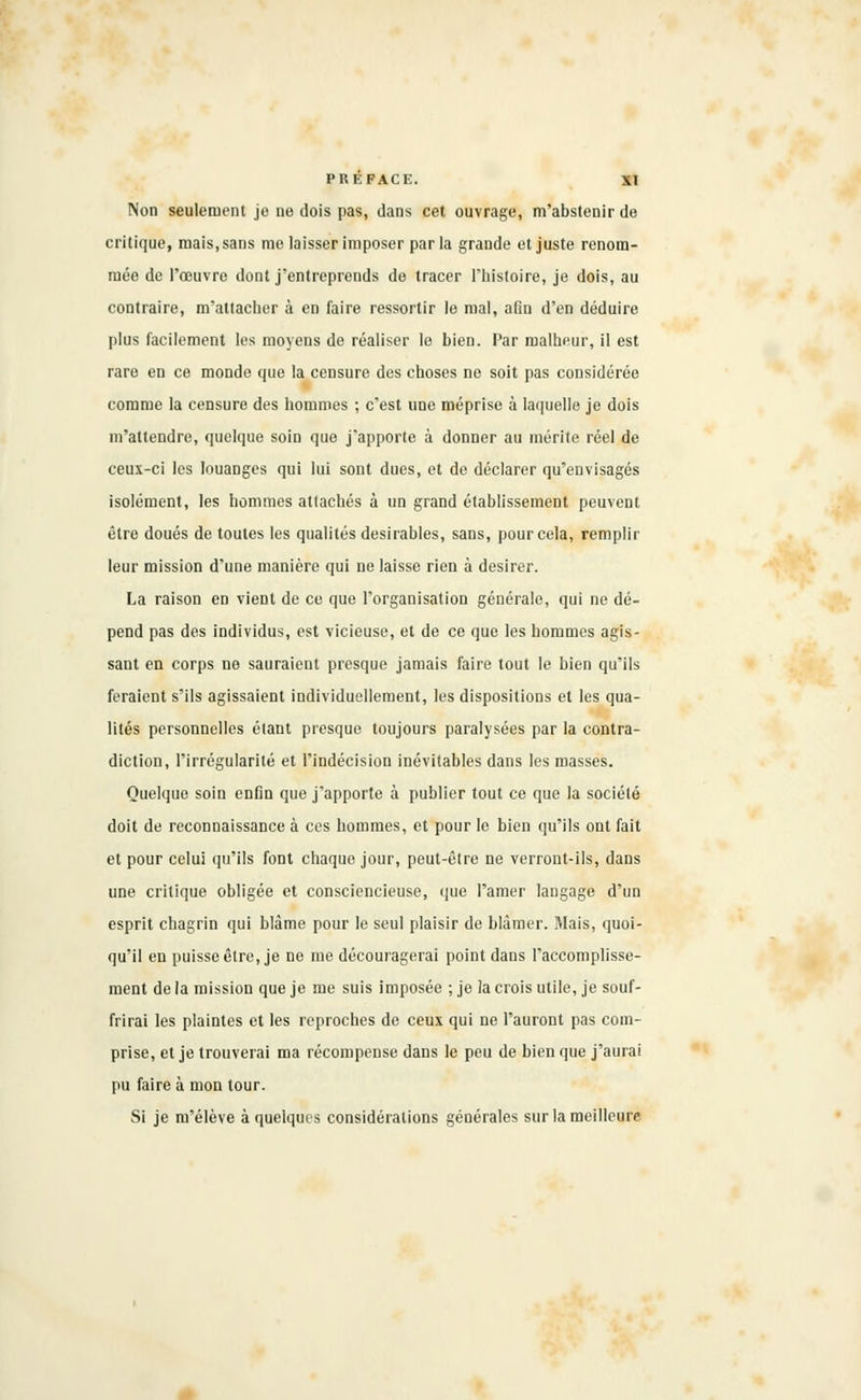Non seulement je ne dois pas, dans cet ouvrage, m'abstenir de critique, mais, sans me laisser imposer par la grande et juste renom- mée de l'œuvre dont j'entreprends de tracer l'histoire, je dois, au contraire, m'attacher à en faire ressortir le mal, afin d'en déduire plus facilement les moyens de réaliser le bien. Par malheur, il est rare en ce monde que la censure des choses ne soit pas considérée comme la censure des hommes ; c'est une méprise à laquelle je dois m'attendre, quelque soin que j'apporte à donner au mérite réel de ceux-ci les louanges qui lui sont dues, et de déclarer qu'envisagés isolément, les hommes attachés à un grand établissement peuvent être doués de toutes les qualités désirables, sans, pour cela, remplir leur mission d'une manière qui ne laisse rien à désirer. La raison en vient de ce que l'organisation générale, qui ne dé- pend pas des individus, est vicieuse, et de ce que les hommes agis- sant en corps no sauraient presque jamais faire tout le bien qu'ils feraient s'ils agissaient individuellement, les dispositions et les qua- lités personnelles étant presque toujours paralysées par la contra- diction, l'irrégularité et l'indécision inévitables dans les masses. Quelque soin enfin que j'apporte à publier tout ce que la société doit de reconnaissance à ces hommes, et pour le bien qu'ils ont fait et pour celui qu'ils font chaque jour, peut-être ne verront-ils, dans une critique obligée et consciencieuse, que l'amer langage d'un esprit chagrin qui blâme pour le seul plaisir de blâmer. Mais, quoi- qu'il en puisse être, je ne me découragerai point dans l'accomplisse- ment de la mission que je me suis imposée ; je la crois utile, je souf- frirai les plaintes et les reproches de ceux qui ne l'auront pas com- prise, et je trouverai ma récompense dans le peu de bien que j'aurai pu faire à mon tour. Si je m'élève à quelques considérations générales sur la meilleure