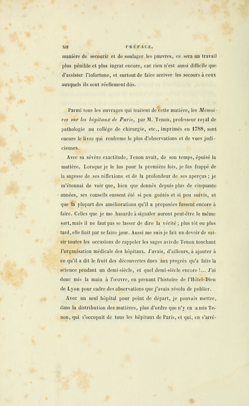 manière de secourir et de soulager les pauvres, ce sera un travail plus pénible et plus ingrat encore, car rien n'est aussi difficile que d'assister l'infortune, et surtout de faire arriver les secours à ceux auxquels ils sont réellement dus. Parmi tous les ouvrages qui traitent de cette matière, les Mémoi- res sur les hôpitaux de Paris, par M. Tenon, professeur royal de pathologie au collège de chirurgie, etc., imprimés en 1788, sont encore le livre qui renferme le plus d'observations et de vues judi- cieuses. Avec sa sévère exactitude, Tenon avait, de son temps, épuisé la matière. Lorsque je le lus pour la première fois, je fus frappé de la sagesse de ses réflexions et de la profondeur de ses aperçus ; je m'étonnai de voir que, bien que donnés depuis plus de cinquante années, ses conseils eussent été si peu goûtés et si peu suivis, et que la plupart des améliorations qu'il a proposées fussent encore à faire. Celles que je me hasarde à signaler auront peut-être le même sort, mais il ne faut pas se lasser de dire la vérité ; plus tôt ou plus lard, elle finit par se faire jour. Aussi me suis-je fait un devoir de sai- sir toutes les occasions de rappeler les sages avis de Tenon louchant l'organisation médicale des hôpitaux. J'avais, d'ailleurs, à ajouter à ce qu'il a dit le fruit des découvertes dues aux progrès qu'a faits la science pendant un demi-siècle, et quel demi-siècle encore!... J'ai donc mis la main à l'œuvre, en prenant l'histoire de l'Hôtel-Dieu de Lyon pour cadre des observations que j'avais résolu de publier. Avec un seul hôpital pour point de départ, je pouvais mettre, dans la distribution des matières, plus d'ordre que n'y en amis Te- non, qui s'occupait de tous les hôpitaux de Paris, el qui, en s'arrê-