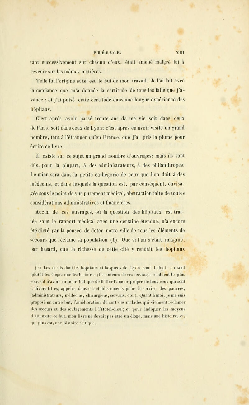 PBÉFACE. Mil lanl successivement sur chacun d'eux, était amène' malgré lui à revenir sur les mêmes matières. Telle fut l'origine et tel esl le bul de mon travail. Je l'ai fait avec la confiance que m'a donnée la certitude de tous les faits que j'a- vance ; et j'ai puisé cette certitude dans une longue expérience des Hôpitaux. C'est après avoir passé trente ans de ma vie soit dans ceux de Paris, soit dans ceux de Lyon; c'est après en avoir visité un grand nombre, tant à l'étranger qu'eu Franue, que j'ai pris la plume pour écrire ce livre. Jl existe sur ce sujet un grand nombre d'ouvrages; mais ils sont dûs, pour la plupart, à des administrateurs, à des philantbropes. Le mien sera daos la petite cathégorie de ceux que l'on doit à des médecins, et dans lesquels la question est, par conséquent, envisa- gée sous le point de vue purement médical, abstraction faite de toutes considérations administratives et financières. Aucun de ces ouvrages, où la question des hôpitaux est trai- tée sous le rapport médical avec une certaine étendue, n'a encore été dicté par la pensée de doter notre ville de tous les éléments de secours que réclame sa population (1). Que si l'on s'était imaginé, par hasard, que la richesse de cette cité y rendait les hôpitaux (i) Les écrits dont les hôpitaux et hospices de Lyon sonl l'objet, en sont plutôt les éloges que les histoires ; les ailleurs de ees ouvrages semblent le plus souvent n'avoir eu pour but que île flatter L'amour propre île tous eeu\ qui son! à divers titres, appelés dans ces établissements pour le service des pauvres, (administrateurs, médecins, chirurgiens, servans, etc.). Quant à moi, je nie suis proposé un autre but, l'amélioration du sort des malades qui viennent réclamer des secours et des soulagements à l'Hotel-dieu ; et pour indiquer les moyens d'atteindre ce but, mon livre ne devait pas être un éloge, mais une histoire, et, qui plus est, une histoire critique.