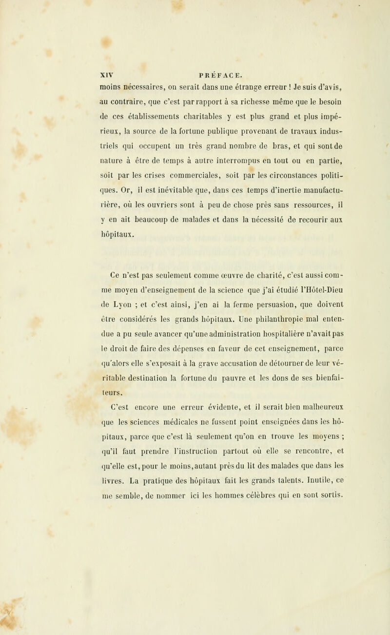 moins nécessaires, on serait dans une étrange erreur ! Je suis d'avis, au contraire, que c'est par rapport à sa richesse même que le besoin de ces établissements charitables y est plus grand et plus impé- rieux, la source de la fortune publique provenant de travaux indus- triels qui occupent un très grand nombre de bras, et qui sont de nature à être de temps à autre interrompus en tout ou en partie, soit par les crises commerciales, soit par les circonstances politi- ques. Or, il est inévitable que, dans ces temps d'inertie manufactu- rière, où les ouvriers sont à peu de chose près sans ressources, il y en ait beaucoup de malades et dans la nécessité de recourir aux hôpitaux. Ce n'est pas seulement comme œuvre de charité, c'est aussi com- me moyen d'enseignement de la science que j'ai étudié PHôtel-Dieu de Lyon ; et c'est ainsi, j'en ai la ferme persuasion, que doivent être considérés les grands hôpitaux. Une philanthropie mal enten- due a pu seule avancer qu'une administration hospitalière n'avait pas le droit de faire des dépenses en faveur de cet enseignement, parce qu'alors elle s'exposait à la grave accusation de détourner de leur vé- ritable destination la fortune du pauvre et les doDS de ses bienfai- teurs. C'est encore une erreur évidente, et il serait bien malheureux que les sciences médicales ne fussent point enseignées dans les hô- pitaux, parce que c'est là seulement qu'on en trouve les moyens ; qu'il faut prendre l'instruction partout où elle se rencontre, et qu'elle est, pour le moins, autant près du lit des malades que dans les livres. La pratique des hôpitaux fait les grands talents. Inutile, ce me semble, de nommer ici les hommes célèbres qui en sont sortis.
