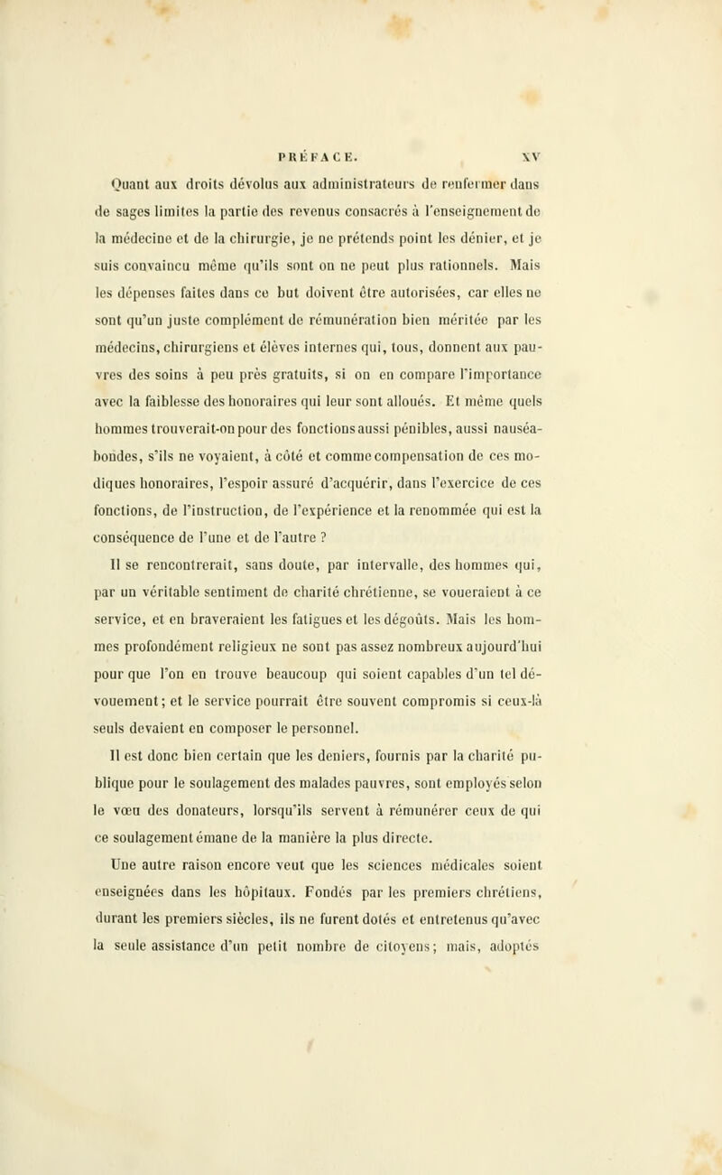 Quant aux droits dévolus aux administrateurs de renfermer dans de sages limites la partie des revenus consacrés à l'enseignement de la médecine et de la chirurgie, je ne prétends point les dénier, et je suis convaincu même qu'ils sont on ne peut plus rationnels. Mais les dépenses faites dans ce but doivent être autorisées, car elles ne sont qu'un juste complément de rémunération bien méritée par les médecins, chirurgiens et élèves internes qui, tous, donnent aux pau- vres des soins à peu près gratuits, si on en compare l'importance avec la faiblesse des honoraires qui leur sont alloués. Et même quels hommes trouverait-on pour des fonctions aussi pénibles, aussi nauséa- bondes, s'ils ne voyaient, à côté et comme compensation de ces mo- diques honoraires, l'espoir assuré d'acquérir, dans l'exercice de ces fonctions, de l'instruction, de l'expérience et la renommée qui est la conséquence de l'une et de l'autre ? Il se rencontrerait, sans doute, par intervalle, des hommes qui, par un véritable sentiment do charité chrétienne, se voueraient à ce service, et en braveraient les fatigues et les dégoûts. Mais les hom- mes profondément religieux ne sont pas assez nombreux aujourd'hui pour que l'on en trouve beaucoup qui soient capables d'un tel dé- vouement; et le service pourrait être souvent compromis si ceux-là seuls devaient en composer le personnel. Il est donc bien certain que les deniers, fournis par la charité pu- blique pour le soulagement des malades pauvres, sont employés selon le vœn des donateurs, lorsqu'ils servent à rémunérer ceux de qui ce soulagement émane de la manière la plus directe. Une autre raison encore veut que les sciences médicales soient, enseignées dans les hôpitaux. Fondés par les premiers chrétiens, durant les premiers siècles, ils ne furent dotés et entretenus qu'avec la seule assistance d'un petit nombre de citoyens; mais, adoptés