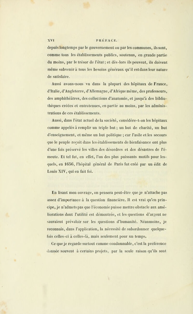 depuis longtemps par le gouvernement ou par les communes, ils sont, comme tous les établissements publics, soutenus, en grande partie du moins, par le trésor de l'état ; et dès-lors ils peuvent, ils doivent même subvenir à tous les besoins généraux qu'il est dans leur nature de satisfaire. Aussi avons-nous vu dans la plupart des hôpitaux de France, d'Italie, d'Angleterre, d'Allemagne, d'Afrique même, des professeurs, des amphithéâtres, des collections d'anatomie, et jusqu'à des biblio- thèques créées et entretenues, en partie au moins, par les adminis- trations de ces établissements. Aussi, dans l'état actuel delà société, considère-t-on les hôpitaux comme appelés à remplir un triple but ; un but de charité, un but d'enseignement, et même un but politique ; car l'asile et les secours que le peuple reçoit dans les établissements de bienfaisance ont plus d'une fois préservé les villes des désordres et des désastres de l'é- meute. Et tel fut, en effet, l'un des plus puissants motifs pour les- quels, en 165G, l'hôpital général de Paris fut créé par un édit de Louis XIV, qui en fait foi. En lisant mon ouvrage, on pensera peut-être que je n'attache pas assez d'importance à la question financière. Il est vrai qu'en prin- cipe, je n'admets pas que l'économie puisse mettre obstacle aux amé- liorations dont l'utilité est démontrée, et les questions d'argent ne sauraient prévaloir sur les questions d'humanité. Néanmoins, je reconnais, dans l'application, la nécessité de subordonner quelque- fois celles-ci à celles-là, mais seulement pour un temps. Ce que je regarde surtout comme condamnable, c'est la préférence donnée souvent à certains projets, par la seule raison qu'ils sont