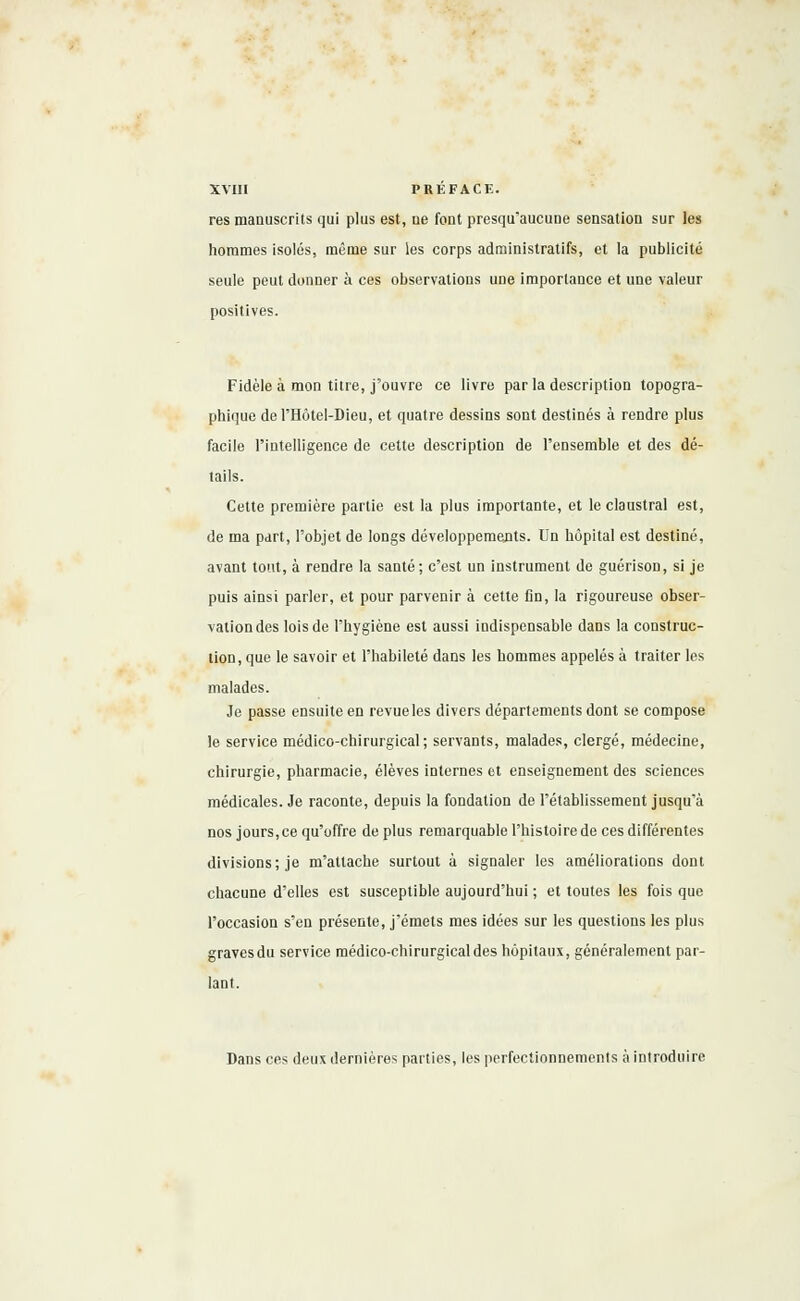 res manuscrits qui plus est, ne font presqu'aucune sensation sur les hommes isolés, même sur les corps administratifs, et la publicité seule peut donner à ces observations une importance et une valeur positives. Fidèle à mon titre, j'ouvre ce livre par la description topogra- phique del'Hôtel-Dieu, et quatre dessins sont destinés à rendre plus facile l'intelligence de cette description de l'ensemble et des dé- tails. Cette première partie est la plus importante, et le claustral est, de ma part, l'objet de longs développements. Un hôpital est destiné, avant tout, à rendre la santé; c'est un instrument de guérison, si je puis ainsi parler, et pour parvenir à cette Dn, la rigoureuse obser- vation des lois de l'hygiène est aussi indispensable dans la construc- tion, que le savoir et l'habileté dans les hommes appelés à traiter les malades. Je passe ensuite en revue les divers départements dont se compose le service médico-chirurgical; servants, malades, clergé, médecine, chirurgie, pharmacie, élèves internes et enseignement des sciences médicales. Je raconte, depuis la fondation de l'établissement jusqu'à nos jours, ce qu'offre de plus remarquable l'histoire de ces différentes divisions; je m'attache surtout à signaler les améliorations dont chacune d'elles est susceptible aujourd'hui ; et toutes les fois que l'occasion s'en présente, j'émets mes idées sur les questions les plus graves du service médico-chirurgical des hôpitaux, généralement par- lant. Dans ces deux dernières parties, les perfectionnements à introduire
