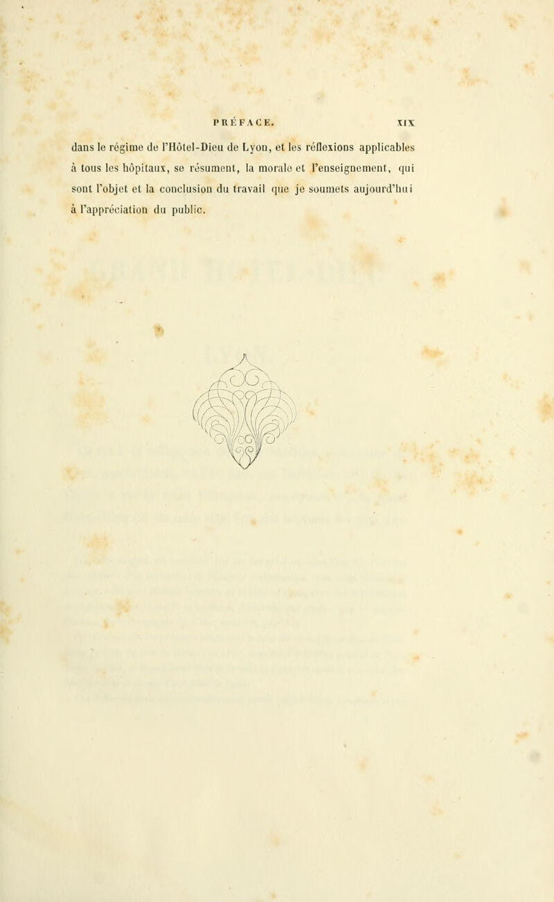 dans le régime de l'Hôtel-Dieu de Lyon, et les réflexions applicables à tous les hôpitaux, se résument, la morale et l'enseignement, qui sont l'objet et la conclusion du travail que je soumets aujourd'hui à l'appréciation du public.