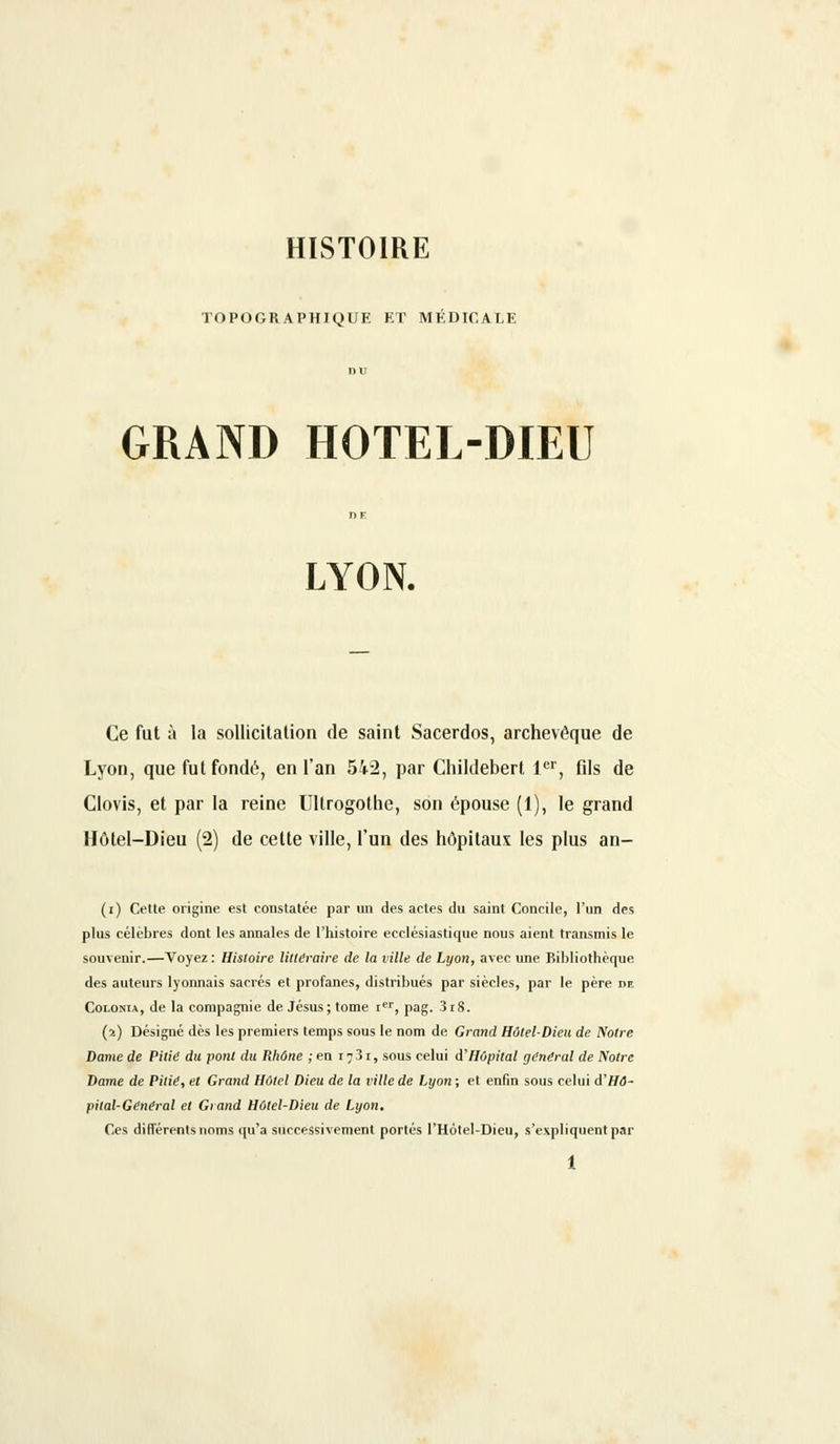 HISTOIRE TOPOGRAPHIQUE ET MEDICALE GRAND HOTEL-DIEU LYON. Ce fut à la sollicitation de saint Sacerdos, archevêque de Lyon, que fut fondé, en l'an 542, par Childebert 1er, fils de Clovis, et par la reine Ultrogothe, son épouse (1), le grand Hôtel-Dieu (2) de cette ville, l'un des hôpitaux les plus an- (i) Cette origine est constatée par un des actes du saint Concile, l'un des plus célèbres dont les annales de l'histoire ecclésiastique nous aient transmis le souvenir.—Voyez: Histoire littéraire de la ville de Lyon, avec une Bibliothèque des auteurs lyonnais sacrés et profanes, distribués par siècles, par le père m Golonia, de la compagnie de Jésus; tome ier, pag. 3i8. (ï) Désigné dès les premiers temps sous le nom de Grand Hôtel-Dieu de Notre Dame de Pitié du pont du Rhône ; en 17 31, sous celui d'Hôpital général de Notre Dame de Pitié, et Grand Hôtel Dieu de la ville de Lyon ; et enfin sous celui d'Hô- pital-Général et Grand Hôtel-Dieu de Lyon. Ces différents noms qu'à successivement portés l'Hotel-Dieu, s'expliquent par
