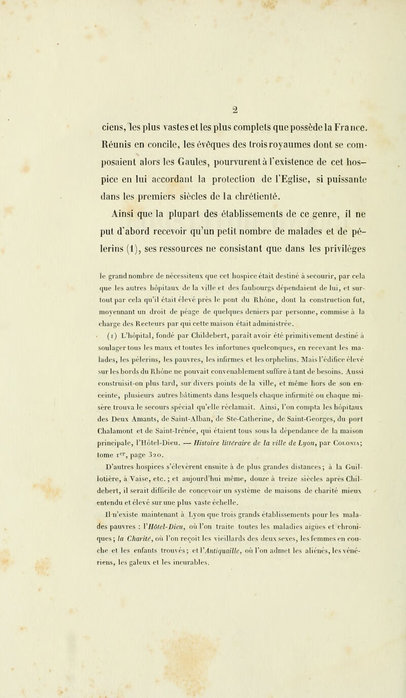 ciens, les plus vastes et les plus complets que possède la France. Réunis en concile, les évêques des trois royaumes dont se com- posaient alors les Gaules, pourvurent à l'existence de cet hos- pice en lui accordant la protection de l'Eglise, si puissante dans les premiers siècles de la chrétienté. Ainsi que la plupart des établissements de ce genre, il ne put d'abord recevoir qu'un petit nombre de malades et de pè- lerins (1), ses ressources ne consistant que dans les privilèges le grand nombre de nécessiteux que cet hospice était destiné à secourir, par cela que lis autres hôpitaux de la ville et des faubourgs dépendaient de lui, et sur- tout par cela qu'il était élevé près le pont du Rhône, dont la construction fut, moyennant un droit de péage de quelques deniers par personne, commise à la charge des Recteurs par qui cette maison était administrée. (i) L'hôpital, fondé par Childebert, paraît avoir été primitivement destiné à soulager tous les maux et toutes les infortunes quelconques, en recev ant les ma- lades, les pèlerins, les pauvres, les infirmes et les orphelins. Mais l'édifice élevé mii lis bords du Rhône ne pouvait convenablement suffire à tant de besoins. Aussi construisit-on plus tard, sur divers points de la ville, et même hors de son en- ceinte, plusieurs autres bâtiments dans lesquels chaque infirmité ou chaque mi- sère trouva le secours spécial qu'elle réclamait. Ainsi, l'on compta les hôpitaux des Deux Amants, de Saint-Alban, de Ste-Calherine, de Saint-Georges, du port Chalamont et de Saint-Irénée, qui étaient tous sous la dépendance de la maison principale, l'Hôtel-Dieu. — Histoire littéraire de la t'ille de Lyon, par CoLomA; lome ier, page 320. D'autres hospices s'élevèrent ensuite à de plus grandes distances; à la Guil- lotière, à Vaise, etc. ; et aujourd'hui même, douze à treize siècles après Chil- debert, il serait difficile de concevoir un système de maisons de charité mieux entendu et élevé sur une plus vaste échelle. Il n'existe maintenant à Lyon que trois grands établissements pour les mala- des pauvres : VHôtel-Dieu, où l'on traite toutes les maladies aiguës et chroni- ques ; la Charité, où l'on reçoit les vieillards des deux sexes, les femmes en cou- che et les enfants trouvés; et V Antiquaille, où l'on admet les aliénés, les véné- riens, les galeux et les incurables.