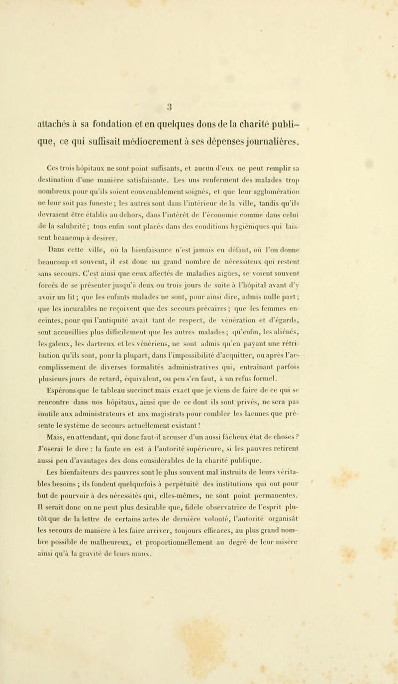 attachés à sa fondation cl en quelques dons de la charité publi- que, ce qui suffisait médiocrement à ses dépenses journalières. Ces trois hôpitaux ne sont point suffisants, et aucun d'eux ne peut remplir sa destination d'une manière satisfaisante. Les uns renferment des malades trop nombreux pour qu'ils soient convenablement soignés, et que leur agglomération ne leur soil pas funeste ; les autres sont dans l'intérieur de la ville, tandis qu'ils devraient être établis au dehors, dans L'intérêt de l'économie eoramp dans celui de la salubrité; tous enfin sont placés dans des conditions hygiéniques qui lais- sent beaucoup à désirer. Dans cette ville, oit la bienfaisance n'est jamais en défaut, où l'on donne beaucoup et souvent, il est donc un grand nombre de nécessiteux qui restent sans secours. C'est ainsi que ceux affectes de maladies aiguës, se voient souvent forcés de se présenter jusqu'à deux ou trois jours de suite à l'hôpital avant d'y avoir un lit ; que les enfants malades ne sont, pour ainsi dire, admis nulle part ; que les incurables ne reçoivent que des secours précaires ; que les femmes en- ceintes, pour qui l'antiquité avait tant de respect, de vénération et d'égards, sont accueillies plus difficilement que les autres malades ; qu'enfin, les aliénés, les galeux, les dartreux et les vénériens, ne sont admis qu'en payant une rétri- bution qu'ils sont, pour la plupart, dans l'impossibilité d'acquitter, ou après l'ac- complissement de diverses formalités administratives qui, entraînant parfois plusieurs jours de retard, équivalent, ou peu s'en faut, à un refus formel. Espérons que le tableau succinct mais exact que je viens de faire de ce cpn si rencontre dans nos hôpitaux, ainsi que de ce dont ils sont privés, ne sera pas inutile aux administrateurs et aux magistrats pour combler les lacunes que pré- sente le système de secours actuellement existant ! Mais, en attendant, qui donc faut-il accuser d'un aussi fâcheux état de choses ? J'oserai le dire : la faute en est à l'autorité supérieure, si les pauvres retirent aussi peu d'avantages des dons considérables de la charité publique. Les bienfaiteurs des pauvres sont le plus souvent mal instruits de leurs vérita- bles besoins ; ils fondent quelquefois à perpétuité des institutions qui ont pour but de pourvoira des nécessités qui, elles-mêmes, ne sont point permanentes. Il serait donc on ne peut plus désirable que, fidèle observatrice de l'esprit plu- tôt que de la lettre de certains actes de dernière volonté, l'autorité organisât les secours de manière à les faire arriver, toujours efficaces, au plus grand nom- bre possible de malheureux, et proportionnellement au degré de leur misère ainsi qu'à la gravité de leurs maux.