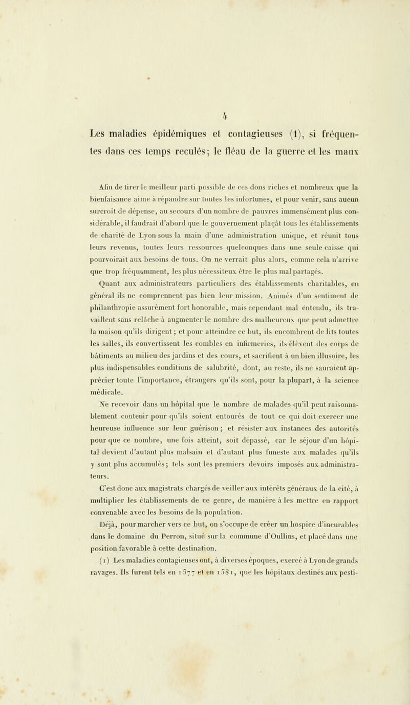 Les maladies épidémiques et contagieuses (1), si fréquen- tes dans ces temps reculés; le fléau de la guerre et les maux Afin de tirer le meilleur parti possible de ces dons riches et nombreux que la bienfaisance aime à répandre sur toutes les infortunes, et pour venir, sans aucun surcroit de dépense, au secours d'un nombre de pauvres immensément plus con- sidérable, il faudrait d'abord que le gouvernement plaçât tous les établissements de charité de Lyon sous la main d'une administration unique, et réunit tous leurs revenus, toutes leurs ressources quelconques dans une seule caisse qui pourvoirait aux besoins de tous. On ne verrait plus alors, comme cela n'arrive que trop fréquemment, les plus nécessiteux être le plus mal partagés. Quant aux administrateurs particuliers des établissements charitables, en général ils ne comprennent pas bien leur mission. Animés d'un sentiment de philanthropie assurément fort honorable, mais cependant mal entendu, ils tra- vaillent sans relâche à augmenter le nombre des malheureux que peut admettre la maison qu'ils dirigent ; et pour atteindre ce but, ils encombrent de lits toutes les salles, ils convertissent les combles en infirmeries, ils élèvent des corps de bâtiments au milieu des jardins et des cours, et sacrifient à un bien illusoire, les plus indispensables conditions de salubrité, dont, au reste, ils ne sauraient ap- précier toute l'importance, étrangers qu'ils sont, pour la plupart, à la science médicale. Ne recevoir dans un hôpital que le nombre de malades qu'il peut raisonna- blement contenir pour qu'ils soient entourés de tout ce qui doit exercer une heureuse influence sur leur guérison ; et résister aux instances des autorités pour que ce nombre, une fois atteint, soit dépassé, car le séjour d'un hôpi- tal devient d'autant plus malsain et d'autant plus funeste aux malades qu'ils y sont plus accumulés; tels sont les premiers devoirs imposés aux administra- teurs. C'est donc aux magistrats chargés de veiller aux intérêts généraux de la cité, à multiplier les établissements de ce genre, de manière à les mettre en rapport convenable avec les besoins de la population. Déjà, pour marcher vers ce but, on s'occupe de créer un hospice d'incurables dans le domaine du Perron, situé sur la commune d'Oullins, et placé dans une position favorable à cette destination. (r) Les maladies contagieuses ont, à diverses époques, exercé à Lyon de grands ravages. Ils furent tels en r I77 et en i58r, que les hôpitaux destinés aux pesti-