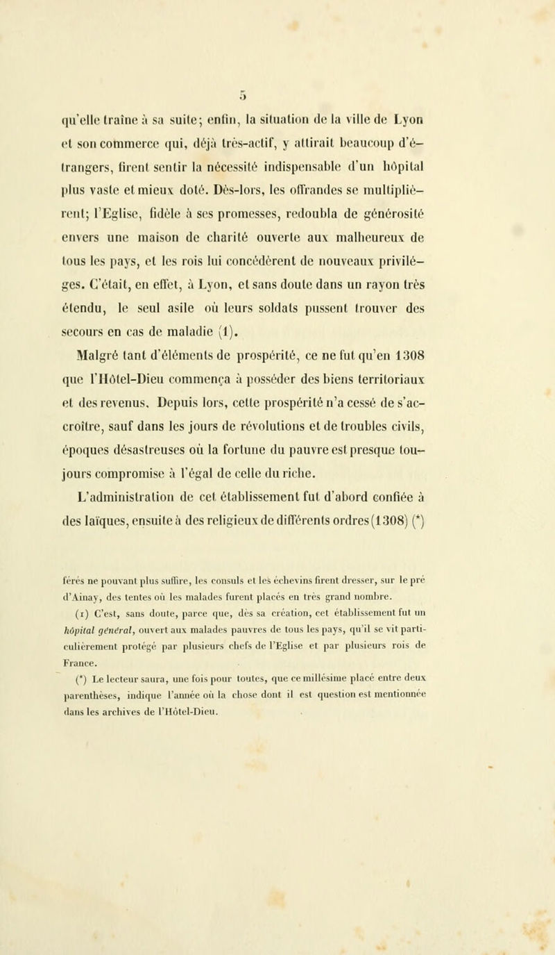 qu'elle Iraîne à sa suite; enfin, la situation de la ville de Lyon et son commerce qui, déjà très-actif, y attirait beaucoup d'é- Irangers, firent sentir la nécessité indispensable d'un hôpital plus vaste et mieux doté. Dès-lors, les offrandes se multipliè- rent; l'Eglise, fidèle à ses promesses, redoubla de générosité envers une maison de charité ouverte aux malbeureux de tous les pays, et les rois lui concédèrent de nouveaux privilè- ges. C'était, en effet, à Lyon, et sans doute dans un rayon très étendu, le seul asile où leurs soldats pussent trouver des secours en cas de maladie (1). Malgré tant d'éléments de prospérité, ce ne fut qu'en 1308 que l'Hotel-Dieu commença à posséder des biens territoriaux et des revenus. Depuis lors, celle prospérité n'a cessé de s'ac- croître, sauf dans les jours de révolutions et de troubles civils, époques désastreuses où la fortune du pauvre est presque tou- jours compromise à l'égal de celle du riche. L'administration de cet établissement fui d'abord confiée à des laïques, ensuite à des religieux de différents ordres (1308) (*) férés ne pouvant plus suffire, les consuls et les éclievins firent dresser, sur le pré d'Ainay, des tentes où les malades furent placés en très grand nombre. (i) C'est, sans doute, parce que, dès sa création, cet établissement fut un hôpital gtndral, ouvert aux malades pauvres de tous les pays, qu'il se vit parti- culièrement protégé par plusieurs chefs de l'Eglise et par plusieurs rois de Fiance. (*) Le lecteur saura, une fois pour toutes, que ce millésime placé entre deux parenthèses, indique l'année où la rhose dont il est question est mentionnée dans les archives de l'Hotel-Dieu.