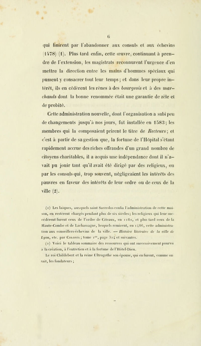 qui finirent par l'abandonner aux consuls et aux échevins (1478) (1). Plus tard enfin, celle œuvre, continuant à pren- dre de l'extension, les magistrats reconnurent l'urgence d'en mettre la direction entre les mains d'hommes spéciaux qui pussent y consacrer tout leur temps ; et dans leur propre in- térêt, ils en cédèrent les rênes à des bourgeois et à des mar- chands dont la bonne renommée était une garantie de zèle et de probité. Celte administration nouvelle, dont l'organisation a subi peu de changements jusqu'à nos jours, fut installée en 1583; les membres qui la composaient prirent le titre de Recteurs, et c'est à partir de sa gestion que, la fortune de l'Hôpital s'élant rapidement accrue des riches offrandes d'un grand nombre de citoyens charitables, il a acquis une indépendance dont il n'a- vait pu jouir tant qu'il avait été dirigé par des religieux, ou par les consuls qui, trop souvent, négligeaient les intérêts des pauvres en faveur des intérêts de leur ordre ou de ceux de la ville (2). (i) Les laïques, auxquels saint Sacerdos confia l'administration de celle niai- sou, en restèrent chargés pendant plus de six siècles ; les religieux qui leur suc- cédèrent furent ceux de l'ordre de Citeaux, en 1182, et plus tard ceux de la Haute-Combe et de Lacliassagne, lesquels remirent, en i4Sf>, cette administra- lion aux conscillers-éclievins de la ville. — Histoire littéraire de la ville de Lj/oh, etc. par Coloma ; tome Ier, page 324 et suivantes. (2) Voici le tableau sommaire des ressources cpii ont successivement pourvu à la création, à l'entretien et à la fortune de l'Hotel-Dieu. Le roi Cbildebert et la reine lîltrogothe son épouse, qui en furent, comme on sait, les fonda leurs ;