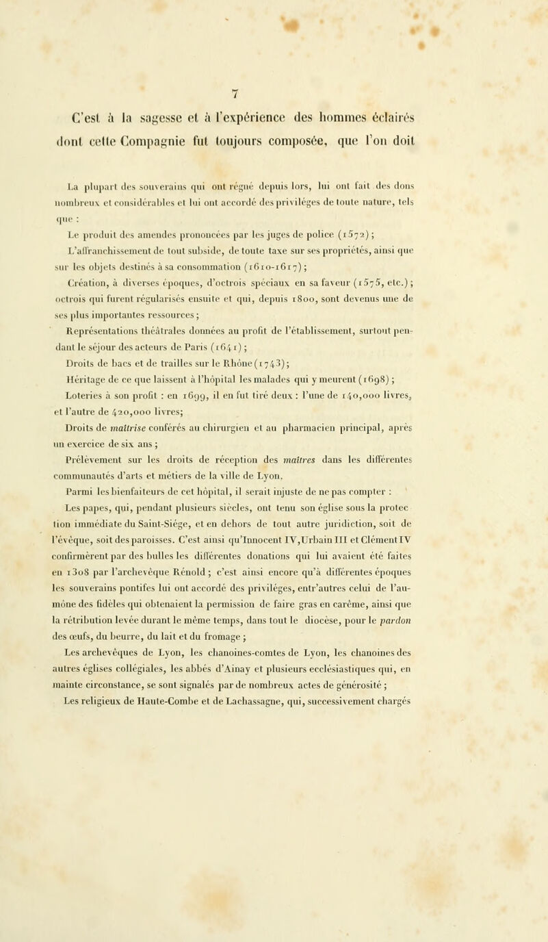 C'est a la sagesse et à l'expérience des hommes éclairés dont celte Compagnie fut toujours composée, que l'on doit La pluparl des souverains qui oui régné depuis lors, lui ont l'ail ilrs dons nombreux el i sidérables el lui onl accordé des privilèges de toute nature, tels que : Le produit des amendes prononcées par les juges de police (1572) ; L'affranchissement de lout subside, de toute taxe sur ses propriétés, ainsi que sur les objets destinés à sa consommation (1610-1617); Création, à diverses époques, d'octrois spéciaux en sa faveur (i5v5, etc.) ; octrois qui lurent régularisés ensuite el qui, depuis 1800, sont devenus une de ses plus importantes ressources; Représentations théâtrales données au profit de l'établissement, surtout peu dant le séjour des acteurs de Paris (iCir); Droits de bacs et de brailles sur le Rbone(i7i3); Héritage de ce que laissent à l'hôpital les malades qui y meurent ( 1H98) ; Loteries à son profil : en X699, il en fut tiré deux : l'une de 140,000 livres, et l'autre de 420,000 livres; Droits de maîtrise conférés au chirurgien et au pharmacien principal, après un exercice de six ans ; Prélèvement sur les droits de réception des maîtres dans les différente! communautés d'arts et métiers de la ville de Lyon, Parmi les bienfaiteurs de cel hôpital, il sérail injuste de ne pas compter : Les papes, qui, pendant plusieurs siècles, ont tenu son église sous la protec lion immédiate du Saint-Siège, et en dehors de tout autre juridiction, soit de Pévêque, soit des paroisses. C'est ainsi qu'Innocent IV,Urbain III et Clément IV confirmèrent par des bulles les différentes donations qui lui avaient été faites en i3o8 par l'archevêque Rénold ; c'est ainsi encore qu'à différentes époques les souverains pontifes lui ont accordé des privilèges, entr'autres celui de l'au- mône des fidèles qui obtenaient la permission de faire gras en carême, ainsi que la rétribution levée durant le même temps, dans tout le diocèse, pour le pardon des œufs, du beurre, du lait et du fromage ; Les archevêques de Lyon, les chanoines-comtes de Lyon, les chanoines des autres églises collégiales, les abbés d'Ainay et plusieurs ecclésiastiques qui, en mainte circonstance, se sont signalés par de nombreux actes de générosité ; Les religieux de Haute-Combe et de Lachassagne, qui, successivement chargés