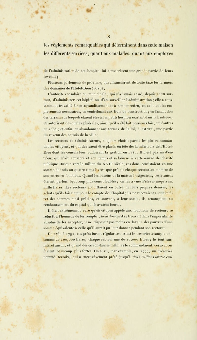 les règlements remarquables qui déterminent dans cette maison les différents services, quant aux malades, quant aux employés tle l'administration de cet hospice, lui consacrèrent une grande partie de leurs revenus ; Plusieurs parlements de province, qui affranchirent de toute taxe les fermiers des domaines de l'Hotel-Dieu ( 16 r g) ; L'autorité consulaire ou municipale, qui n'a jamais cessé, depuis 1478 sur- tout, d'administrer cet hôpital ou d'en surveiller l'administration ; elle a cons- tamment travaillé à son agrandissement et à son entretien, en achetant les em- placements nécessaires, en contribuant aux frais de construction ; en faisant don des terrains sur lesquelsétaient élevés les petits hospices existant dans la banlieue, en autorisaut des quêtes générales, ainsi qu'il a été fait plusieurs fois, entr'autres en i534 ; et enfin, en abandonnant aux termes de la loi, il est vrai, une partie du revenu des octrois de la ville ; Les recteurs et administrateurs, toujours choisis parmi les plus recomman- dables citoyens, et qui devraient être placés en tète des bienfaiteurs de l'Hôtel- Dieu dont les consuls leur confièrent la gestion en i583. Il n'est pas un d'en- tr'eux qui n'ait consacré et son temps et sa bourse à cette œuvre de charité publique. Jusque vers le milieu du XVIIe siècle, ces dons consistaient en une somme de trois ou quatre cents livres que prétait chaque recteur au moment de son entrée en fonctions. Quand les besoins de la maison l'exigeaient, ces avances étaient parfois beaucoup plus considérables ; on les a vues s'élever jusqu'à six mille livres. Les recteurs acquittaient en outre, de leurs propres deniers, les achats qu'ils faisaient pour le compte de l'hôpital ; ils ne recevaient aucun inté- rêt des sommes ainsi prêtées, et souvent, à leur Sortie, ils renonçaient au remboursement du capital qu'ils avaient fourni. Il était extrêmement rare qu'un citoyen appelé aux fonctions de recteur, se refusât à l'honneur de les remplir ; mais lorsqu'il se trouvait dans l'impossibilité absolue de les accepter, il ne disposait pas moins en faveur des pauvres d'une somme équivalente à celle qu'il aurait pu leur donner pendant son rectorat. De 1760 à 1791, ces prêts furent régularisés. Ainsi le trésorier avançait une somme de 100,000 livres, chaque recteur une de ro,ooo livres; le tout sans intérêt aucun; et quand des circonstances difficiles le commandaient, ces avances étaient beaucoup plus fortes. On a vu, par exemple, en 1777, un trésorier nommé Decroix, qui a successivement prêté jusqu'à deux millions quatre cent