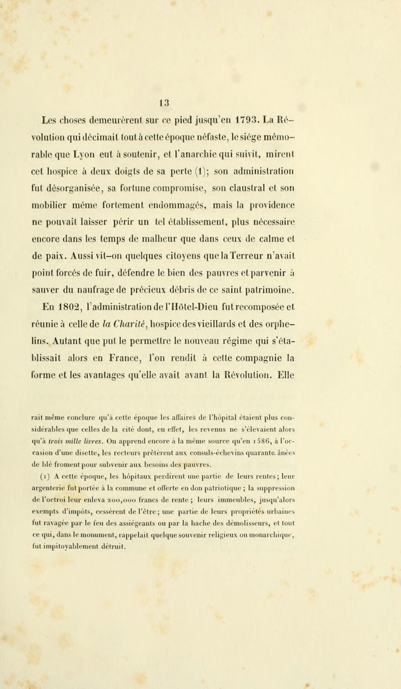 Les choses demeurèrent sur ce pied jusqu'en 1793. La Ré- volution qui décimait tout à cette époque néfaste, le siège mémo- rable que Lyon eut à soutenir, et l'anarchie qui suivit, mirent cet hospice à deux doigts de sa perle (1); son administration fut désorganisée, sa fortune compromise, son claustral et son mobilier même fortement endommagés, mais la providence ne pouvait laisser périr un tel établissement, plus nécessaire encore dans les temps de malheur que dans ceux de calme et de paix. Aussi vit-on quelques citoyens quelaTerreur n'avait point forcés de fuir, défendre le bien des pauvres et parvenir à sauver du naufrage de précieux débris de ce saint patrimoine. En 1802, l'administration de l'Hôlel-Dieu fut recomposée et réunie à celle de la Charité, hospice des vieillards et des orphe- lins. Autant que put le permettre le nouveau régime qui s'éta- blissait alors en France, l'on rendit à cette compagnie la forme et les avantages qu'elle avait avant la Révolution. Elle rait même conclure qu'à celte époque les affaires de l'hôpital étaient plus con- sidérables que celles de la cité dont, en effet, les revenus ne s'élevaient alors qu'à trois mille livres. On apprend encore à la même source qu'en i58(5, à l'oc- casion d'une disette, les recteurs prêtèrent aux consuls-échevins quarante, ânées de blé froment pour subvenir aux besoins des pauvres. (i) A cette époque, les hôpitaux perdirent une partie de leurs rentes ; leur argenterie fut portée à la commune et offerte en don patriotique ; la suppression de l'octroi leur enleva 200,000 francs de rente ; leurs immeubles, jusqu'alors exempts d'impôts, cessèrent de l'être ; une partie de leurs propriétés urbaines fut ravagée par le feu des assiégeants ou par la hache des démolisseurs, et tout ce qui, dans le monument, rappelait quelque souvenir religieux ou monarchique, fut impitoyablement détruit.