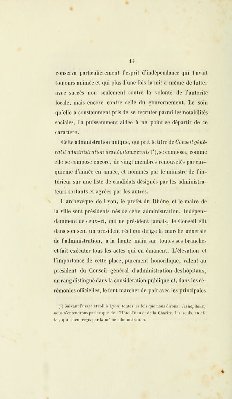 conserva particulièrement l'esprit d'indépendance qui l'avail toujours animée et qui plus d'une fois la mit à même de lutter avec succès non seulement contre la volonté de l'autorité locale, mais encore contre celle du gouvernement. Le soin qu'elle a constamment pris de se recruter parmi les notabilités sociales, l'a puissamment aidée à ne point se départir de ce caractère. Cette administration unique, qui prit le titre de Conseil géné- ral d'administration deshôpitaux civils (*), se composa, comme elle se compose encore, de vingt membres renouvelés par cin- quième d'année en année, et nommés par le ministre de l'in- térieur sur une liste de candidats désignés par les administra- teurs sortants et agréés par les autres. L'archevêque de Lyon, le préfet du Rhône et le maire de la ville sont présidents nés de cette administration. Indépen- damment de ceux-ci, qui ne président jamais, le Conseil élit dans son sein un président réel qui dirige la marche générale de l'administration, a la haute main sur toutes ses branches et fait exécuter tous les actes qui en émanent. L'élévation et l'importance de cette place, purement honorifique, valent au président du Conseil-général d'administration deshôpitaux, un rang distingué dans la considération publique et, dans les cé- rémonies officielles, le font marcher de pair avec les principales (*) Suivant L'usage établi à Lyon, toutes les fois que nous dirons : les hôpitaux, nous n'entendrons parler que de l'Hotel-Dieu et de la Charité, les seuls, en ef- fet, qui soient régis par la même administration.