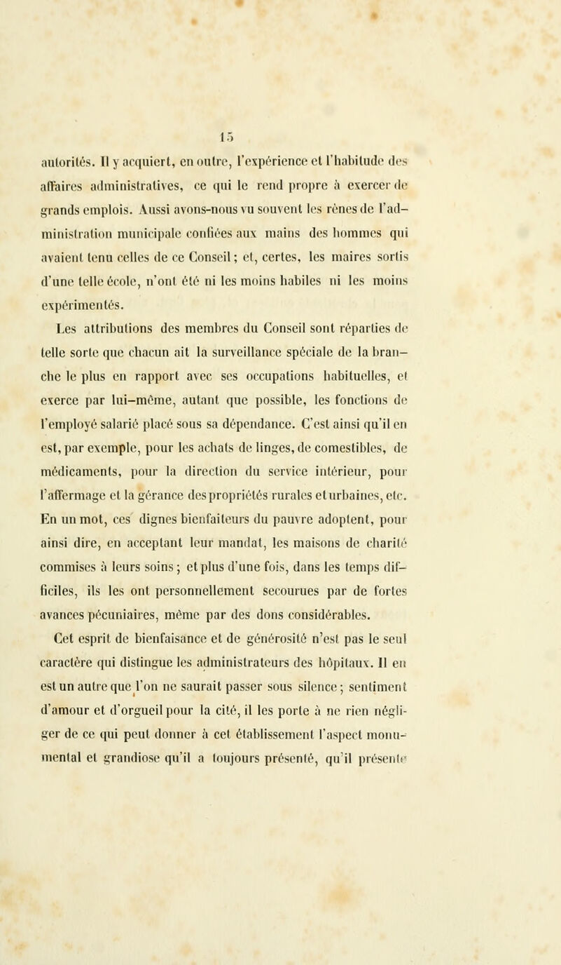 autorités. Il y acquiert, en outre, l'expérience et l'habitude îles affaires administratives, ce qui le rend propre à exercer de grands emplois. Aussi avons-nous vu souvent les rênes de L'ad- ministration municipale confiées aux mains des hommes qui avaient tenu celles de ce Conseil ; et, certes, les maires sortis d'une telle école, n'ont été ni les moins habiles ni les moins expérimentés. Les attributions des membres du Conseil sont réparties de telle sorte que chacun ait la surveillance spéciale de la bran- che le plus en rapport avec ses occupations habituelles, et exerce par lui-même, autant que possible, les fonctions de l'employé salarié placé sous sa dépendance. C'est ainsi qu'il en est, par exemple, pour les achats de linges, de comestibles, de médicaments, pour la direction du service intérieur, pour l'affermage et la gérance des propriétés rurales et urbaines, etc. En un mot, ces dignes bienfaiteurs du pauvre adoptent, pour ainsi dire, en acceptant leur mandat, les maisons de charité commises à leurs soins ; et plus d'une fois, dans les temps dif- ficiles, ils les ont personnellement secourues par de fortes avances pécuniaires, même par des dons considérables. Cet esprit de bienfaisance et de générosité n'est pas le seul caractère qui distingue les administrateurs des hôpitaux. Il en est un autre que l'on ne saurait passer sous silence; sentiment d'amour et d'orgueil pour la cité, il les porte à ne rien négli- ger de ce qui peut donner à cet établissement l'aspect monu- mental et grandiose qu'il a loujours présenté, qu'il présente