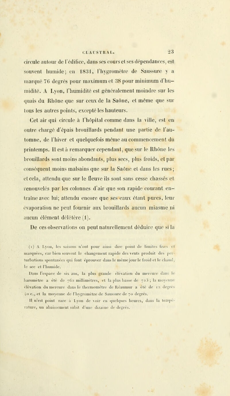 circule autour de l'édifice, dans ses cours el ses dépendances, est souvent humide; en 1831, l'hygromètre de Saussure y a marqué 70 degrés pour maximum et 38 pour minimum d'hu- midité. À Lyon, l'humidité est généralement moindre sur les quais du Rhône que sur ceux de la Saône, et même que sur lous les autres points, excepté les hauteurs. Cet air qui circule à l'hôpital comme dans la ville, est en outre chargé d'épais brouillards pendant une partie de l'au- tomne, de l'hiver et quelquefois même au commencement du printemps. Il esta remarquer cependant, que sur le Rhône les brouillards sont moins abondants, plus secs, plus froids, et par conséquent moins malsains que sur la Saône et dans les rues; et cela, attendu que sur le fleuve ils sont sans cesse chassés et renouvelés par les colonnes d'air que son rapide courant en- traîne avec lui; attendu encore que ses eaux étant pures, leur évaporation ne peut fournir aux brouillards aucun miasme ni aucun élément délétère (1). De ces observations on peut naturellement déduire que si la (() A Lyon, les saisons n'ont pour ainsi (lire point île limites fixes et marquées, car bien souvent le changement rapide des vents produit des per- turbations spontanées qui font éprouver dans le mémejourle froid et le chaud, le sec el l'humide. Dans l'espace de six ans, la plus grande élévation du mercure dans le baromètre a été de 762 millimètres, et la plus basse de 723 ; la moyenne élévation du mercure dans le thermomètre de Iléatimur a été de 12 degrés io c, et la moyenne de l'hygromètre de Saussure de 70 degrés. Il n'est point rare à Lyon de \oir en quelques heures, dans la tempe- rature, un abaissement subit d'une duaiue de degrés.