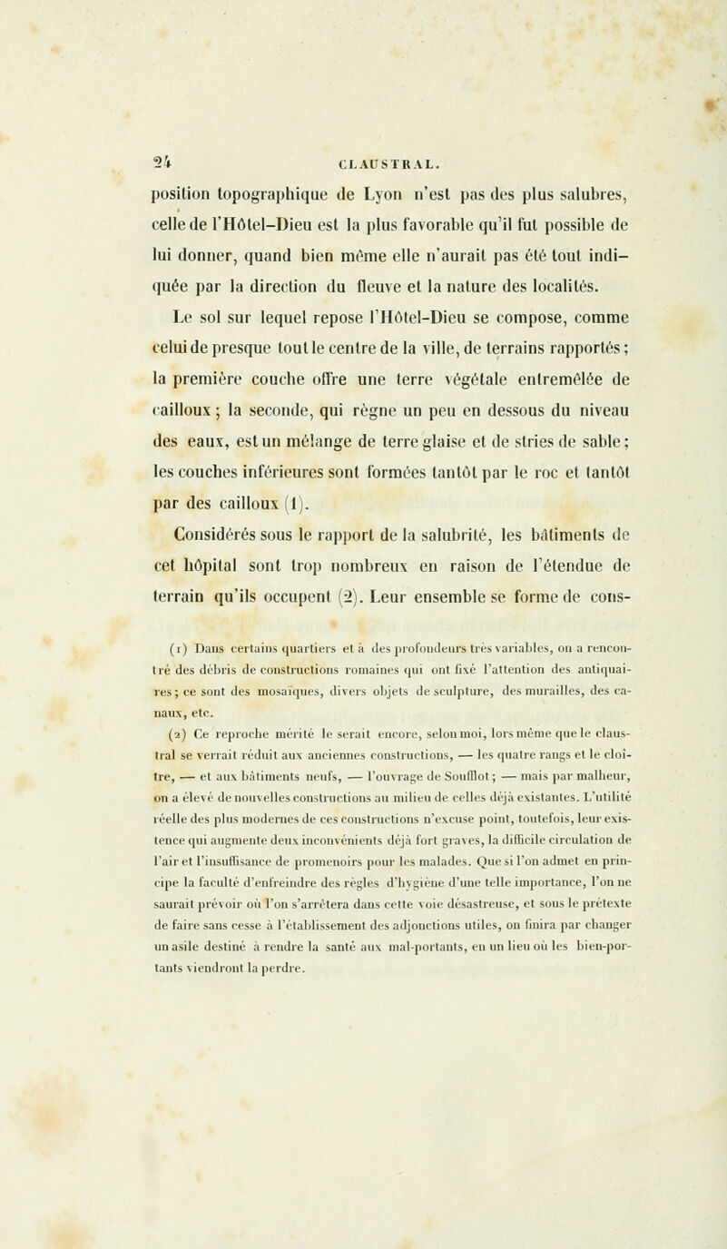 position topographique de Lyon n'est pas des plus salubres, celle de l'Hôtel-Dieu est la plus favorable qu'il fut possible de lui donner, quand bien même elle n'aurait pas été tout indi- quée par la direction du fleuve et la nature des localités. Le sol sur lequel repose l'Hôtel-Dieu se compose, comme celui de presque tout le centre de la ville, de terrains rapportés ; la première couche offre une terre végétale entremêlée de cailloux ; la seconde, qui règne un peu en dessous du niveau des eaux, est un mélange de terre glaise et de stries de sable; les couches inférieures sont formées tantôt par le roc et tantôt par des cailloux (1). Considérés sous le rapport de la salubrité, les bâtiments de cet hôpital sont trop nombreux en raison de l'étendue de terrain qu'ils occupent (2). Leur ensemble se forme de cons- (i) Dans certains quartiers et à des profondeurstrès variables, on a rencon- tra des débris de constructions romaines qui ont fixé l'attention des antiquai- res; ce sont des mosaïques, divers objets de sculpture, des murailles, des ca- naux, etc. (2) Ce reprocbe mérité léserait encore, selon moi, lors même que le claus- tral se verrait réduit aux anciennes constructions, — les quatre rangs et le cloî- tre, — et aux bâtiments neufs, — l'ouvrage de SoufQot ; — mais par malheur, on a élevé de nouvelles constructions au milieu de celles déjà existantes. L'utilité réelle des plus modernes de ces constructions n'excuse point, toutefois, leur exis- tence qui augmente deux inconvénients déjà fort graves, la difficile circulation de l'air et l'insuffisance de promenoirs pour les malades. Que si l'on admet en prin- cipe la faculté d'enfreindre des règles d'hygiène d'une telle importance, l'on ne saurait prévoir où l'on s'arrêtera dans cette voie désastreuse, et sous le prétexte de faire sans cesse à l'établissement des adjonctions utiles, on finira par changer un asile destiné à rendre la santé aux mal-portants, en un lieu où les bien-por- tants viendront la perdre.