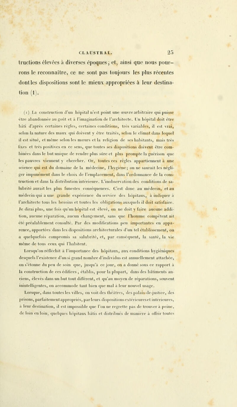 tractions élevées à diverses époques; et, ainsi que nous pour- rons le reconnaître, ce ne sont pas toujours les plus récentes don! les dispositions sont le mieux appropriées à leur destina- tion (1). (i) La construction d'un hôpital n'est point une œuvre arbitraire <|ui puisse être abandonnée au goût et à l'imagination de l'architecte. Un hôpital doit être bâti d'après certaines règles, certaines conditions, très variables, il est vrai, selon la nature des maux qui doivent y être traités, selon le climat dans lequel il est situé, et même selon les moeurs et la religion de ses habitants, mais très fiv.es et très positives en ce sens, que toutes ses dispositions doivent être com- binées dans le but unique de rendre plus sûre et plus prompte la guérison que les pauvres viennent y chercher. Or, toutes ces régies appartiennent à une science qui est du domaine de la médecine, l'hygiène; on ne saurait les négli- ger impunément dans le choix de l'emplacement, dans l'ordonnance de la cons- truction et dans la distribution intérieure. L'inobservation des conditions de sa- lubrité aurait les plus funestes conséquences. C'est donc au médecin, et au médecin qui a une grande expérience du service des hôpitaux, à indiquer à l'architecte tous les besoins et toutes les obligations auxquels il doit satisfaire. Je dirai plus, une fois qu'un hôpital est élevé, on ne doit y l'aire aucune addi- tion, aucune réparation, aucun changement, sans que l'homme compétent ait été préalablement consulté. Par des modifications peu importantes en appa- rence, apportées dans les dispositions architecturales d'un tel établissement, on a quelquefois compromis sa salubrité, et, par conséquent, la santé, la vie même de tous ceux qui l'habitent. Lorsqu'on réfléchit à l'importance des hôpitaux, aux conditions hygiéniques desquels l'existence d'un si grand nombre d'individus est annuellement attachée, on s'étonne du peu de soin que, jusqu'à ce jour, on a donné sous ce rapport à la construction de ces édifices , établis, pour la plupart, dans des bâtiments an- ciens, élevés dans un but tout différent, et qu'au moyen de réparations, souvent inintelligentes, on accommode tant bien que mal à leur nouvel usage. Lorsque, dans toutes les villes, on voit des théâtres, des palaisrde-justice, des prisons, parfaitement appropriés, parleurs dispositions extérieures et intérieures, a leur destination, il est impossible que l'on ne regrette pas de trouver à peine, de loin en loin, quelques hôpitaux bâtis et distribués de manière à offrir toutes