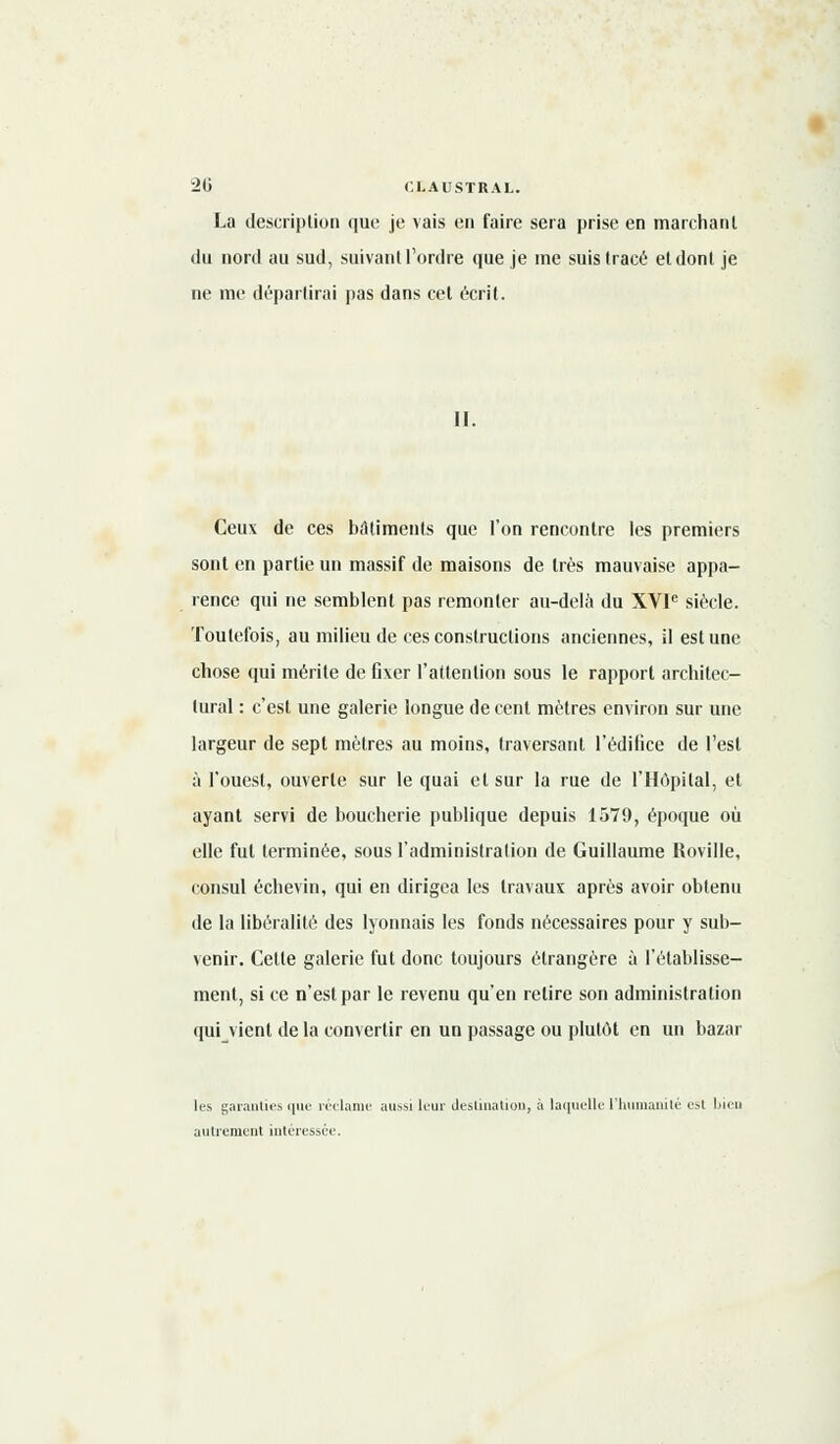 La description que je vais en faire sera prise en marchant du nord au sud, suivant l'ordre que je me suis (racé etdonl je ne me départirai pas dans cet écrit. II. Ceux de ces bâtiments que l'on rencontre les premiers sont en partie un massif de maisons de très mauvaise appa- rence qui ne semblent pas remonter au-delà du XVIe siècle. Toutefois, au milieu de ces constructions anciennes, il estime chose qui mérite de Gxer l'attention sous le rapport architec- tural : c'est une galerie longue de cent mètres environ sur une largeur de sept mètres au moins, traversant l'édifice de l'est à l'ouest, ouverte sur le quai et sur la rue de l'Hôpital, et ayant servi de boucherie publique depuis 1579, époque où elle fut terminée, sous l'administration de Guillaume Roville, consul écbevin, qui en dirigea les travaux après avoir obtenu de la libéralité des lyonnais les fonds nécessaires pour y sub- venir. Celle galerie fut donc toujours étrangère à l'établisse- ment, si ce n'est par le revenu qu'en relire son administration qui vient de la convertir en un passage ou plutôt en un bazar les garanties que réclame aussi leur destination, à laquelle l'humanité est bien autrement intéressée.