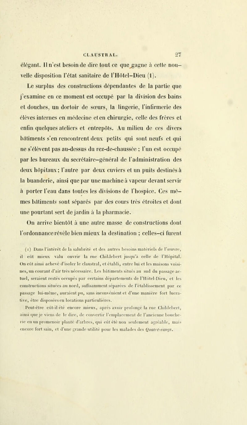 élégant. Il n'est besoin de dire tout ce que^gagne à cette nou- velle disposition l'état sanitaire de l'Hôtel-Dieu (1). Le surplus des constructions dépendantes de la partie que j'examine en ce moment est occupé par la division des bains et douches, un dortoir de sœurs, la lingerie, l'infirmerie des élèves internes en médecine et en chirurgie, celle des frères et enfin quelques ateliers et entrepôts. Au milieu de ces divers biltiments s'en rencontrent deux petits qui sont neufs et qui ne s'élèvent pas au-dessus du rez-de-chaussée ; l'un est occupé par les bureaux du secrétaire-général de l'administration des deux hôpitaux ; l'autre par deux cuviers et un puits destinés à la buanderie, ainsi que par une machine à vapeur devant servir à porter l'eau dans toutes les divisions de l'hospice. Ces mê- mes bâtiments sont séparés par des cours très étroites et dont une pourtant sert de jardin à la pharmacie. On arrive bientôt à une autre masse de constructions dont l'ordonnance révèle bien mieux la deslination ; celles-ci furent (i) Dans l'intérêt de la salubrité et des autres besoins matériels de l'œuvre, il eût mieux valu ouvrir la rue Childebert jusqu'à celle de l'Hôpital. On eût ainsi achevé d'isoler le claustral, et établi, entre lui et les maisons voisi- nes, un courant d'air très nécessaire. Les bâtiments situés au sud du passage ac- tuel, seraient restés occupés par certains départements de l'Hôtel-Dieu, et les constructions situées au nord, suffisamment séparées de l'établissement par ce passage lui-même, auraient pu, sans inconvénient et d'une manière fort lucra- tive, être disposées en locations particulières. Peut-être eùt-il été encore mieux, après avoir prolongé la rue Childebert, ainsi que je viens de le dire, de convertir l'emplacement de l'ancienne bouche- lie en un promenoir planté d'arbres, qui eût été non seulement agréable, mais encore fort sain, et d'une grande utilité pour les malades des Qualre-rangs.