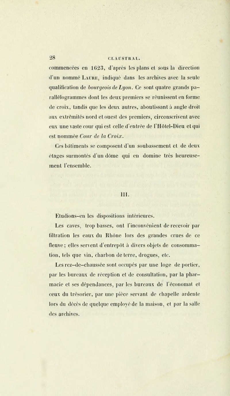 commencées en 1623, d'après les plans et sous la direction d'un nommé Laure, indiqué dans les archives avec la seule qualification de bourgeois de Lyon. Ce sont quatre grands pa- rallélogrammes dont les deux premiers se réunissent en forme de croix, tandis que les deux autres, aboutissant à angle droit aux extrémités nord et ouest des premiers, circonscrivent avec eux une vaste cour qui est celle d'entrée de l'Hôtel-Dieu et qui est nommée Cour de la Croix. Ces bâtiments se composent d'un soubassement et de deux étages surmontés d'un dôme qui en domine très heureuse- ment l'ensemble. 111. Etudions-en les dispositions intérieures. Les caves, trop basses, ont l'inconvénient de recevoir par liltration les eaux du Rhône lors des grandes crues de ce fleuve; elles servent d'entrepôt à divers objets de consomma- tion, tels que vin, charbon déterre, drogues, etc. Les rez-de-chaussée sont occupés par une loge de portier, par les bureaux de réception et de consultation, par la phar- macie et ses dépendances, par les bureaux de l'économat et ceux du trésorier, par une pièce servant de chapelle ardente lors du décès de quelque employé de la maison, el par la salle des archives.