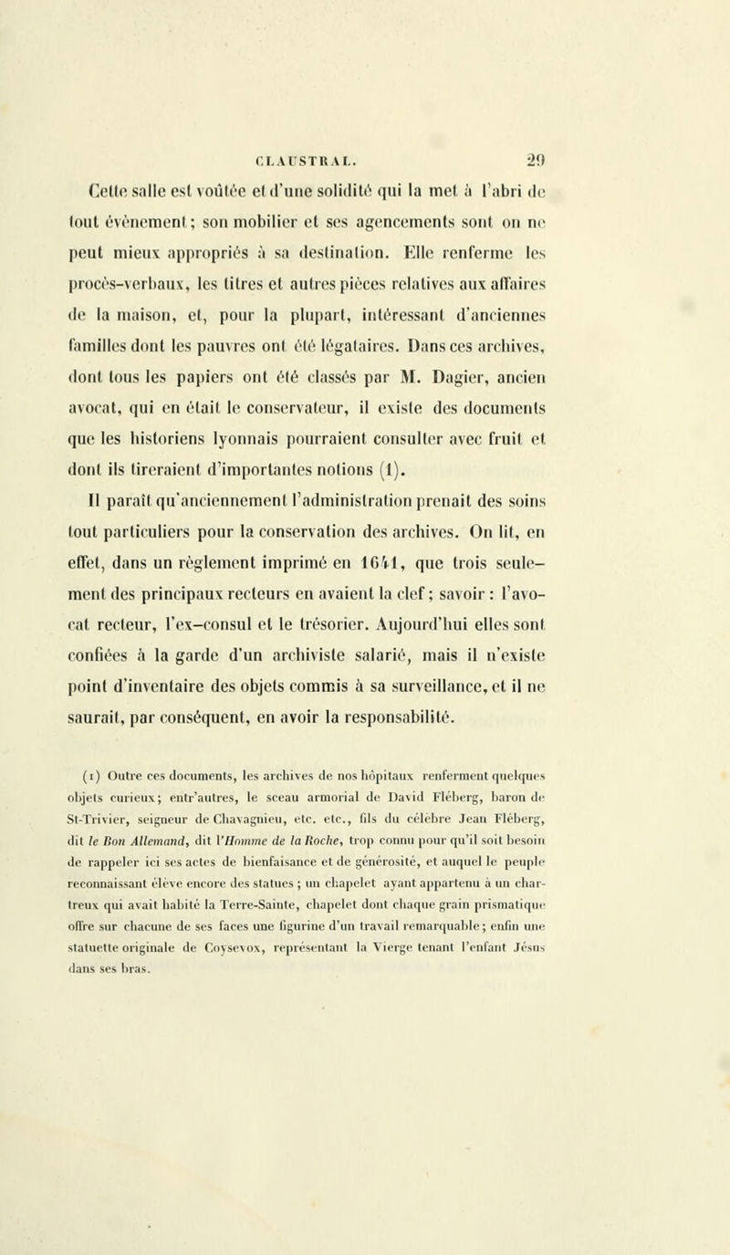 Cette salle est voûtée el d'une solidité qui la met à l'abri de lout événement; son mobilier et ses agencements sont on ne peut mieux appropriés à sa destination. Elle renferme les procès-verbaux, les litres el autres pièces relatives aux affaires de la maison, et, pour la plupart, intéressant d'anciennes familles dont les pauvres ont été légataires. Dans ces archives, dont tous les papiers ont été classés par M. Dagier, ancien avocat, qui en était le conservateur, il existe des documents que les historiens lyonnais pourraient, consulter avec fruit el dont ils tireraient d'importantes notions (1). Il paraît qu'anciennement l'administration prenait des soins tout particuliers pour la conservation des archives. On lit, en effet, dans un règlement imprimé en 1641, que trois seule- ment des principaux recteurs en avaient la clef; savoir : l'avo- cat recteur, l'ex-consul et le trésorier. Aujourd'hui elles sont confiées a la garde d'un archiviste salarié, mais il n'existe point d'inventaire des objets commis à sa surveillance, et il ne saurait, par conséquent, en avoir la responsabilité. (i) Outre ces documents, les archives de nos hôpitaux renferment quelques objets curieux ; entr'autres, le sceau armoriai de David Fléberg, baron de St-Trivier, seigneur de Chavagnieu, etc. etc., fils du célèbre Jean Fléberg, dit le Bon Allemand, dit {'Homme de la Roche, trop connu pour qu'il soit besoin de rappeler ici ses actes de bienfaisance et de générosité, et auquel le peuple reconnaissant élève encore des statues ; un chapelet ayant appartenu à un char- treux qui avait habité la Terre-Sainte, chapelet dont chaque grain prismatique offre sur chacune de ses faces une figurine d'un travail remarquable ; enfin une statuette originale de Coysevox, représentant la Vierge tenant l'enfant Jésus dans ses bras.