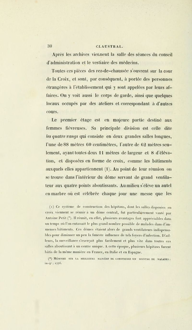 Après les archives viennent la salle des séances du conseil d'administration et le vestiaire des médecins. Toutes ces pièces des rez-de-chaussée s'ouvrent sur la cour de la Croix, et sont, par conséquent, à portée des personnes étrangères à l'établissement qui y sont appelées par leurs af- faires. On y voit aussi le corps de garde, ainsi que quelques locaux occupés par des ateliers et correspondant a d'autres cours. Le premier étage est en majeure partie destiné aux femmes fiévreuses. Sa principale division est celle dite les quatre rangs qui consiste en deux grandes salles longues, l'une de 88 mètres 60 centimètres, l'autre de 62 mètres seu- lement, ayant toutes deux 11 mètres de largeur et 8 d'éléva- tion, et disposées en forme de croix, comme les bâtiments auxquels elles appartiennent (1). Au point de leur réunion on se trouve dans l'intérieur du dôme servant de grand ventila- teur aux quatre points aboutissants. Au milieu s'élève un autel en marbre où est célébrée chaque jour une messe que les (i) Ce système de construction des hôpitaux, dont les salles disposées en croix viennent se réunir à un doine central, fut particulièrement vanté par Antoine Petit (*). Il réunit, en effet, plusieurs avantages fort appréciables dans un temps où l'on entassait le plus grand nombre possible de malades dans d'im- menses bâtiments. Ces dômes étaient alors de grands ventilateurs indispensa- bles pour diminuer un peu la funeste inlluence de tels foyers d'infection. D'ail- leurs, la surveillance s'exerçait plus facilement et plus vile dans toutes ces salles aboutissant à un centre unique. A cette épocpie, plusieurs hôpitaux furent bâtis de la même manière en France, en Italie et en Espagne. (*) MÉMOIRE SUR LA MEILLEURE MANIÈRE DE CONSTRUIRE UN HOPITAL DE MALADES ; în-4 ; 1776.