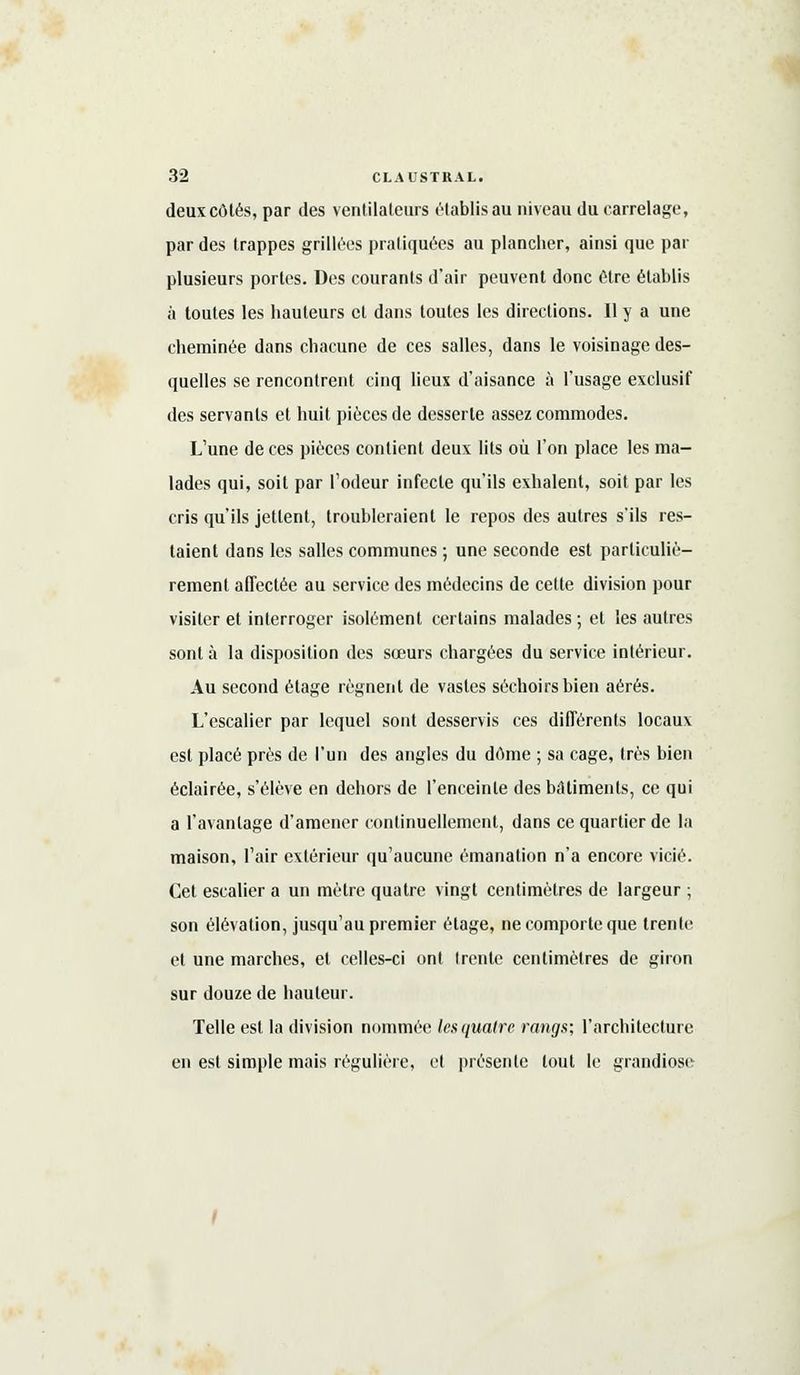 deux côtés, par des ventilateurs établis au niveau du carrelage, par des trappes grillées pratiquées au plancher, ainsi que par plusieurs portes. Des courants d'air peuvent donc être établis à toutes les hauteurs cl dans toutes les directions. Il y a une cheminée dans chacune de ces salles, dans le voisinage des- quelles se rencontrent cinq lieux d'aisance à l'usage exclusif des servants et huit pièces de desserte assez commodes. L'une de ces pièces contient deux lits où l'on place les ma- lades qui, soit par l'odeur infecte qu'ils exhalent, soit par les cris qu'ils jettent, troubleraient le repos des autres s'ils res- taient dans les salles communes ; une seconde est particuliè- rement affectée au service des médecins de cette division pour visiter et interroger isolément certains malades ; et les autres sont à la disposition des sœurs chargées du service intérieur. Au second étage régnent de vastes séchoirs bien aérés. L'escalier par lequel sont desservis ces différents locaux est placé près de l'un des angles du dôme ; sa cage, très bien éclairée, s'élève en dehors de l'enceinte des bâtiments, ce qui a l'avantage d'amener continuellement, dans ce quartier de la maison, l'air extérieur qu'aucune émanation n'a encore vicié. Cet escalier a un mètre quatre vingt centimètres de largeur ; son élévation, jusqu'au premier étage, ne comporte que trente et une marches, et celles-ci ont trente centimètres de giron sur douze de hauteur. Telle est la division nommée lesquatre rangs; l'architecture en est simple mais régulière, et présente tout le grandiose